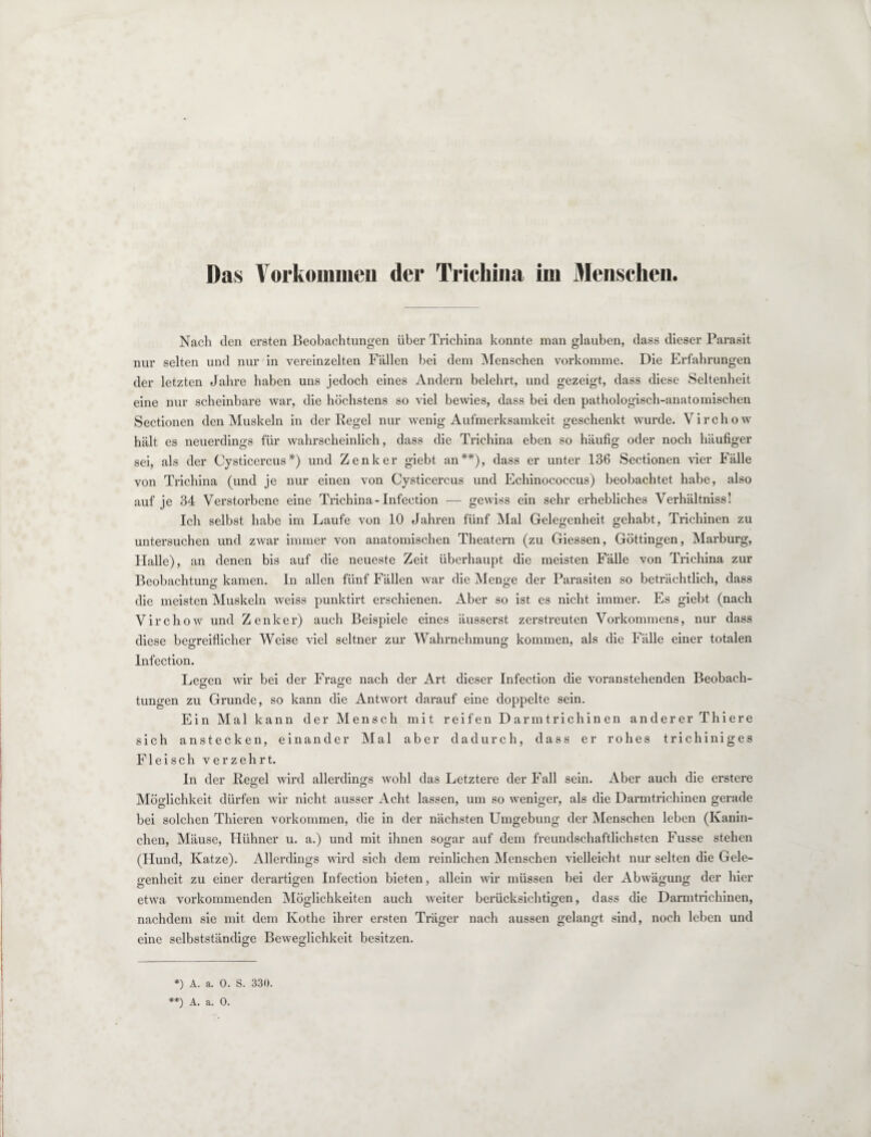Das Vorkommen der Trichina im Menschen. Nach den ersten Beobachtungen über Trichina konnte man glauben, dass dieser Parasit nur selten und nur in vereinzelten Fällen bei dem Menschen vorkomme. Die Erfahrungen der letzten Jahre haben uns jedoch eines Andern belehrt, und gezeigt, dass diese Seltenheit eine nur scheinbare war, die höchstens so viel bewies, dass bei den pathologisch-anatomischen Sectionen den Muskeln in der Regel nur wenig Aufmerksamkeit geschenkt wurde. Virchow hält es neuerdings für wahrscheinlich, dass die Trichina eben so häufig oder noch häufiger sei, als der Cysticercus*) und Zenker giebt an**), dass er unter 136 Sectionen vier Fälle von Trichina (und je nur einen von Cysticercus und Echinococcus) beobachtet habe, also auf je 34 Verstorbene eine Trichina-Infection — gewiss ein sehr erhebliches Verhältniss! Ich selbst habe im Laufe von 10 Jahren fünf Mal Gelegenheit gehabt, Trichinen zu untersuchen und zwar immer von anatomischen Theatern (zu Giessen, Göttingen, Marburg, Halle), an denen bis auf die neueste Zeit überhaupt die meisten Fälle von Trichina zur Beobachtung kamen. In allen fünf Fällen war die Menge der Parasiten so beträchtlich, dass die meisten Muskeln weiss punktirt erschienen. Aber so ist es nicht immer. Es giebt (nach Virchow und Zenker) auch Beispiele eines äusserst zerstreuten Vorkommens, nur dass diese begreiflicher Weise viel seltner zur Wahrnehmung kommen, als die Fälle einer totalen Infection. Legen wir bei der Frage nach der Art dieser Infection die voranstehenden Beobach- tungen zu Grunde, so kann die Antwort darauf eine doppelte sein. Ein Mal kann der Mensch mit reifen Darmtrichinen anderer Thiere sich anstecken, einander Mal aber dadurch, dass er rohes trichiniges Fleisch verzehrt. In der Regel wird allerdings wohl das Letztere der Fall sein. Aber auch die erstere Möglichkeit dürfen wir nicht ausser Acht lassen, um so weniger, als die Darmtrichinen gerade bei solchen Thieren Vorkommen, die in der nächsten Umgebung der Menschen leben (Kanin¬ chen, Mäuse, Hühner u. a.) und mit ihnen sogar auf dem freundschaftlichsten Fusse stehen (Hund, Katze). Allerdings wird sich dem reinlichen Menschen vielleicht nur selten die Gele¬ genheit zu einer derartigen Infection bieten, allein wir müssen bei der Abwägung der hier etwa vorkommenden Möglichkeiten auch weiter berücksichtigen, dass die Darmtrichinen, nachdem sie mit dem Ivothe ihrer ersten Träger nach aussen gelangt sind, noch leben und eine selbstständige Beweglichkeit besitzen. *) A. a. 0. S. 330.