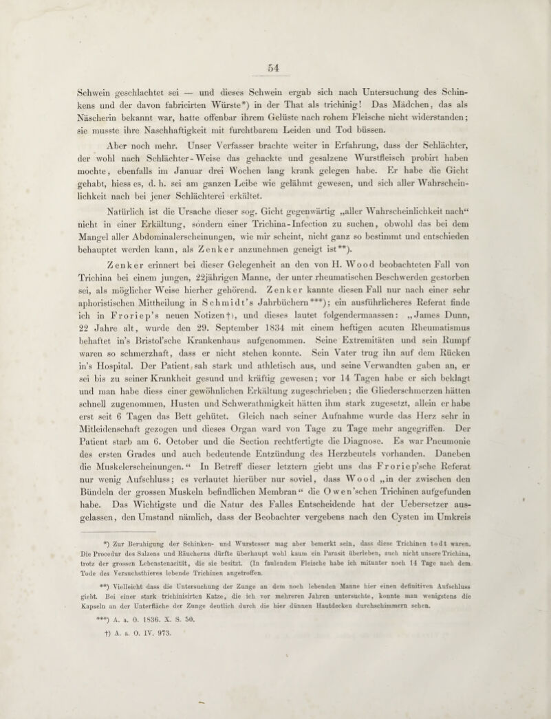 Schwein geschlachtet sei — und dieses Schwein ergab sich nach Untersuchung des Schin¬ kens und der davon fabricirten Würste*) in der That als trichinig! Das Mädchen, das als Näscherin bekannt war, hatte offenbar ihrem Gelüste nach rohem Fleische nicht widerstanden; sie musste ihre Naschhaftigkeit mit furchtbarem Leiden und Tod büssen. Aber noch mehr. Unser Verfasser brachte weiter in Erfahrung, dass der Schlächter, der wohl nach Schlächter-Weise das gehackte und gesalzene Wurstfleisch probirt haben mochte, ebenfalls im Januar drei Wochen lang krank gelegen habe. Er habe die Gicht gehabt, hiess es, d. h. sei am ganzen Leibe wie gelähmt gewesen, und sich aller Wahrschein¬ lichkeit nach bei jener Schlächterei erkältet. Natürlich ist die Ursache dieser sog. Gicht gegenwärtig „aller Wahrscheinlichkeit nach“ nicht in einer Erkältung, sondern einer Trichina-Infection zu suchen, obwohl das bei dem Mangel aller Abdominalerscheinungen, wie mir scheint, nicht ganz so bestimmt und entschieden behauptet werden kann, als Zenker anzunehmen geneigt ist**). Zenker erinnert bei dieser Gelegenheit an den von H. Wood beobachteten Fall von Trichina bei einem jungen, 22jährigen Manne, der unter rheumatischen Beschwerden gestorben sei, als möglicher Weise hierher gehörend. Zenker kannte diesen Fall nur nach einer sehr aphoristischen Mittheilung in Schmidt’s Jahrbüchern***); ein ausführlicheres Referat finde ich in Froriep’s neuen Notizen f), und dieses lautet folgendermaassen: „James Dünn, 22 Jahre alt, wurde den 29. September 1834 mit einem heftigen acuten Rheumatismus behaftet in’s Bristol’sche Krankenhaus aufgenommen. Seine Extremitäten und sein Rumpf waren so schmerzhaft, dass er nicht stehen konnte. Sein Vater trug ihn auf dem Rücken in’s Hospital. Der Patient sah stark und athletisch aus, und seine Verwandten gaben an, er sei bis zu seiner Krankheit gesund und kräftig gewesen; vor 14 Tagen habe er sich beklagt und man habe diess einer gewöhnlichen Erkältung zugeschrieben; die Gliederschmerzen hätten schnell zugenommen, Husten und Schwerathmigkeit hätten ihm stark zugesetzt, allein er habe erst seit 6 Tagen das Bett gehütet. Gleich nach seiner Aufnahme wurde das Herz sehr in Mitleidenschaft gezogen und dieses Organ ward von Tage zu Tage mehr angegriffen. Der Patient starb am 6. October und die Section rechtfertigte die Diagnose. Es war Pneumonie des ersten Grades und auch bedeutende Entzündung des Herzbeutels vorhanden. Daneben die Muskelerscheinungen.“ In Betreff dieser letztem giebt uns das Froriep’sche Referat nur wenig Aufschluss; es verlautet hierüber nur soviel, dass Wood „in der zwischen den Bündeln der grossen Muskeln befindlichen Membran“ die O wen’schen Trichinen aufgefunden habe. Das Wichtigste und die Natur des Falles Entscheidende hat der Uebersetzer aus- gelassen, den Umstand nämlich, dass der Beobachter vergebens nach den Cysten im Umkreis *) Zur Beruhigung der Schinken- und Wurstesser mag aber bemerkt sein, dass diese Trichinen todt waren. Die Procedur des Salzens und Bäucherns dürfte überhaupt wohl kaum ein Parasit überleben, auch nicht unsere Trichina, trotz der grossen Lebenstenacität, die sie besitzt. (In faulendem Fleische habe ich mitunter noch 14 Tage nach dem Tode des Yersuchsthieres lebende Trichinen angetroffen. **) Vielleicht dass die Untersuchung der Zunge an dem noch lebenden Manne hier einen definitiven Aufschluss giebt. Bei einer stark trichinisirten Katze, die ich vor mehreren Jahren untersuchte, konnte man wenigstens die Kapseln an der Unterfläche der Zunge deutlich durch die hier dünnen Hautdecken durchschimmern sehen. ***) A. a. 0. 1836. X. S. 50. f) A. a. 0. IV. 973.
