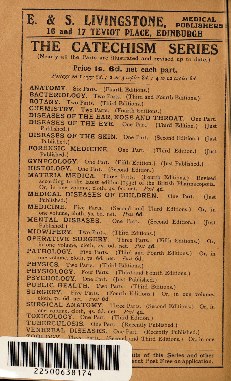 E. & S. LIVINGSTONE, .SSl'is 16 and 17 TEVIOT PLACE, EDIHBDBGH THE CATECHISM SERIES (Nearly all the Parts are illustrated and revised up to date.) Price Is. 6ci- net each part. Postage on i copy ^d. ; 2 or 2, copies Sd. ; 4 to 12 copies 6d. ANATOMY. Six Parts. (Fourth Editions.) BACTERIOLOGY. Two Parts. (Third and Fourth Editions.) BOTANY. Two Parts. (Third Editions.) CHEMISTRY. Two Parts. (Fourth Editions.) throat. One Part. ^^Publfshed.f*^ Edition.) (Just ^^^^Pi^Ushfd (Second Edition.) (Just One Part. (Third Edition.) (Just Published.) GYNECOLOGY. One Part. (Fifth Edition.) (Just Published.) HISTOLOGY. One Part. (Second Edition.) MATERIA MEDICA. Ihree Farts. (Fourth Blditions.) Revised according to the latest edition (1932) of the British Pharmacopoeia. Or, in one volume, cloth, 4s. 6d. net. Post 4d. MEDICAL DISEASES OF CHILDREN. One Part. (Tust Published.) MEDICINE. Five Parts. (Second and Third Editions.) Or, in one volume, cloth, 7s. 6d. net. Post 6d. Diseases. One Part. (Second Edition.) (Just Published.) MIDWIFERY. Two Parts. (Third Editions.) OPERATIVE SURGERY. Three Parts. (Fifth Editions.) Or in one volume, cloth, 4s. 6d. net Post 4d. PATHOLOGY. Five Parts. (Third and Fourth Editions.) Or, in one volume, cloth, 7s. 6d. net. Post 6d. PHYSICS. Two Parts. (Third Editions.) PHYSIOLOGY. Four Parts. (Third and Fourth Editions.) PSYCHOLOGY. One Part. (Just Published.) PUBLIC HEALTH. Two Parts. (Third Editions.) ^DRGERY. Five Parts. (Fourth Editions.) Or, in one volume, cloth, 7s. 6d. net. Post 6d. SURGICAL ANATOMY. Three Parts. (Second Editions.) Or, in one volume, cloth, 4s. 6d. net. Post 4d. TOXICOLOGY. One Part. (Third Edition.) TUBERCULOSIS. One Part. (Recently Published.) VENEREAL DISEASES. One Part. (Recently Published.) vnni nr,V Thr^e Parts. LSecond and Third Editions.) Or, in one ’1——- |.iis of this Series and other Sent Post Free on application. p