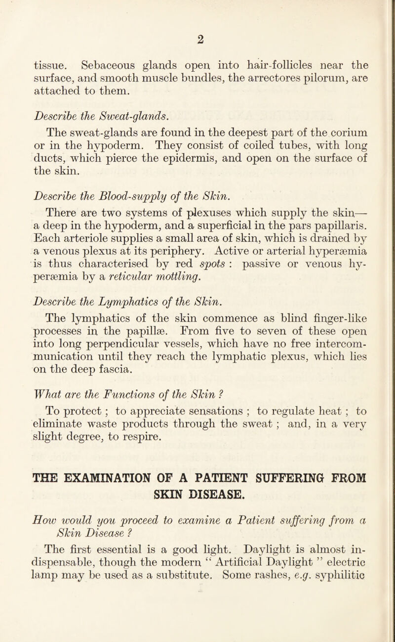 tissue. Sebaceous glands open into hair Collides near the surface, and smooth muscle bundles, the arrectores pilorum, are attached to them. Describe the Sweat-glands. The sweat-glands are found in the deepest part of the corium or in the hypoderm. They consist of coiled tubes, with long ducts, which pierce the epidermis, and open on the surface of the skin. Describe the Blood-supply of the Skin. There are two systems of plexuses which supply the skin— a deep in the hypoderm, and a superficial in the pars papillaris. Each arteriole supplies a small area of skin, which is drained by a venous plexus at its periphery. Active or arterial hyperaemia is thus characterised by red spots : passive or venous hy¬ peraemia by a reticular mottling. Describe the Lymphatics of the Skin. The lymphatics of the skin commence as blind finger-like processes in the papillae. From five to seven of these open into long perpendicular vessels, which have no free intercom¬ munication until they reach the lymphatic plexus, which lies on the deep fascia. What are the Functions of the Skin ? To protect; to appreciate sensations ; to regulate heat; to eliminate waste products through the sweat ; and, in a very slight degree, to respire. THE EXAMINATION OF A PATIENT SUFFERING FROM SKIN DISEASE. How would you proceed to examine a Patient suffering from a Skin Disease ? The first essential is a good light. Daylight is almost in¬ dispensable, though the modern “ Artificial Daylight ” electric lamp may be used as a substitute. Some rashes, e.g. syphilitic