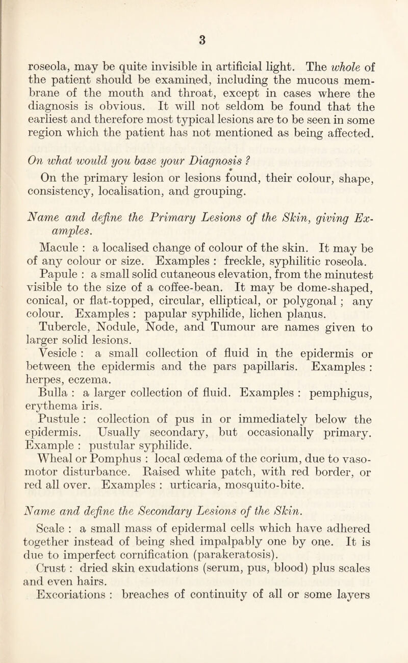 roseola, may be quite invisible in artificial light. The whole of the patient should be examined, including the mucous mem¬ brane of the mouth and throat, except in cases where the diagnosis is obvious. It will not seldom be found that the earliest and therefore most typical lesions are to be seen in some region which the patient has not mentioned as being affected. O71 what would you base your Diagnosis ? On the primary lesion or lesions found, their colour, shape, consistency, localisation, and grouping. Name and define the Primary Lesions of the Skin, giving Ex¬ amples. Macule : a localised change of colour of the skin. It may be of any colour or size. Examples : freckle, syphilitic roseola. Papule : a small solid cutaneous elevation, from the minutest visible to the size of a coffee-bean. It may be dome-shaped, conical, or fiat-topped, circular, elliptical, or polygonal; any colour. Examples : papular syphilide, lichen planus. Tubercle, Nodule, Node, and Tumour are names given to larger solid lesions. Vesicle : a small collection of fluid in the epidermis or between the epidermis and the pars papillaris. Examples : herpes, eczema. Bulla : a larger collection of fluid. Examples : pemphigus, erythema iris. Pustule : collection of pus in or immediately below the epidermis. Usually secondary, but occasionally primary. Example : pustular syphilide. Wheal or Pomphus : local oedema of the corium, due to vaso¬ motor disturbance. Raised white patch, with red border, or red all over. Examples : urticaria, mosquito-bite. Name and define the Secondary Lesions of the Skin. Scale : a small mass of epidermal cells which have adhered together instead of being shed impalpably one by one. It is due to imperfect cornification (parakeratosis). Crust : dried skin exudations (serum, pus, blood) plus scales and even hairs. Excoriations : breaches of continuity of all or some layers