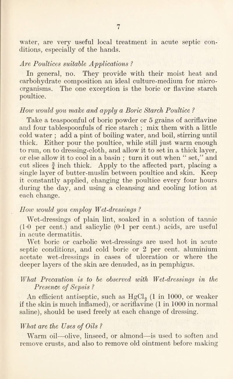 water, are very useful local treatment in acute septic con¬ ditions, especially of the hands. Are Poultices suitable Applications ? In general, no. They provide with their moist heat and carbohydrate composition an ideal culture-medium for micro¬ organisms. The one exception is the boric or flavine starch poultice. How would you make and apply a Boric Starch Poultice ? Take a teaspoonful of boric powder or 5 grains of acriflavine and four tablespoonfuls of rice starch ; mix them with a little cold water ; add a pint of boiling water, and boil, stirring until thick. Either pour the poultice, while still just warm enough to run, on to dressing-cloth, and allow it to set in a thick layer, or else allow it to cool in a basin ; turn it out when “ set,” and cut slices f inch thick. Apply to the affected part, placing a single layer of butter-muslin between poultice and skin. Keep it constantly applied, changing the poultice every four hours during the day, and using a cleansing and cooling lotion at each change. How would you employ Wet-dressings Wet-dressings of plain lint, soaked in a solution of tannic (1-0 per cent.) and salicylic (0-1 per cent.) acids, are useful in acute dermatitis. Wet boric or carbolic wet-dressings are used hot in acute septic conditions, and cold boric or 2 per cent, aluminium acetate wet-dressings in cases of ulceration or where the deeper layers of the skin are denuded, as in pemphigus. What Precaution is to he observed with Wet-dressings in the Presence of Sepsis ? An efficient antiseptic, such as HgClg (1 in 1000, or weaker if the skin is much inflamed), or acriflavine (1 in 1000 in normal saline), should be used freely at each change of dressing. What are the Uses of Oils ? Warm oil—olive, linseed, or almond—is used to soften and remove crusts, and also to remove old ointment before making