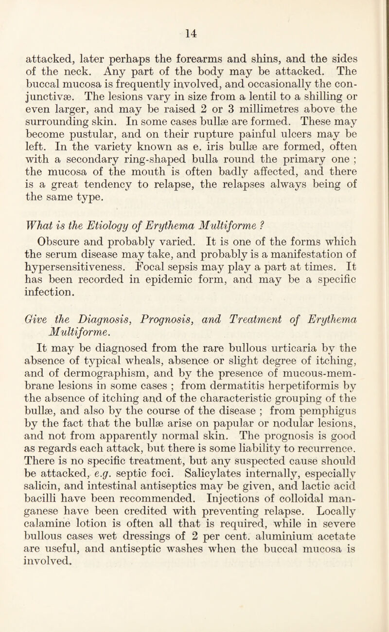 attacked, later perhaps the forearms and shins, and the sides of the neck. Any part of the body may be attacked. The buccal mucosa is frequently involved, and occasionally the con¬ junct! vae. The lesions vary in size from a lentil to a shilling or even larger, and may be raised 2 or 3 millimetres above the surrounding skin. In some cases bullae are formed. These may become pustular, and on their rupture painful ulcers may be left. In the variety known as e. iris bullae are formed, often with a secondary ring-shaped bulla round the primary one ; the mucosa of the mouth is often badly affected, and there is a great tendency to relapse, the relapses always being of the same type. What is the Etiology of Erythema Multiforme ? Obscure and probably varied. It is one of the forms which the serum disease may take, and probably is a manifestation of hypersensitiveness. Focal sepsis may play a part at times. It has been recorded in epidemic form, and may be a specific infection. Give the Diagnosis, Prognosis, and Treatment of Erythema Multiforme. It may be diagnosed from the rare bullous urticaria by the absence of typical wheals, absence or slight degree of itching, and of dermographism, and by the presence of mucous-mem¬ brane lesions in some cases ; from dermatitis herpetiformis by the absence of itching and of the characteristic grouping of the bullae, and also by the course of the disease ; from pemphigus by the fact that the bullae arise on papular or nodular lesions, and not from apparently normal skin. The prognosis is good as regards each attack, but there is some liability to recurrence. There is no specific treatment, but any suspected cause should be attacked, e.g. septic foci. Salicylates internally, especially salicin, and intestinal antiseptics may be given, and lactic acid bacilli have been recommended. Injections of colloidal man¬ ganese have been credited with preventing relapse. Locally calamine lotion is often all that is required, while in severe bullous cases wet dressings of 2 per cent, aluminium acetate are useful, and antiseptic washes when the buccal mucosa is involved.