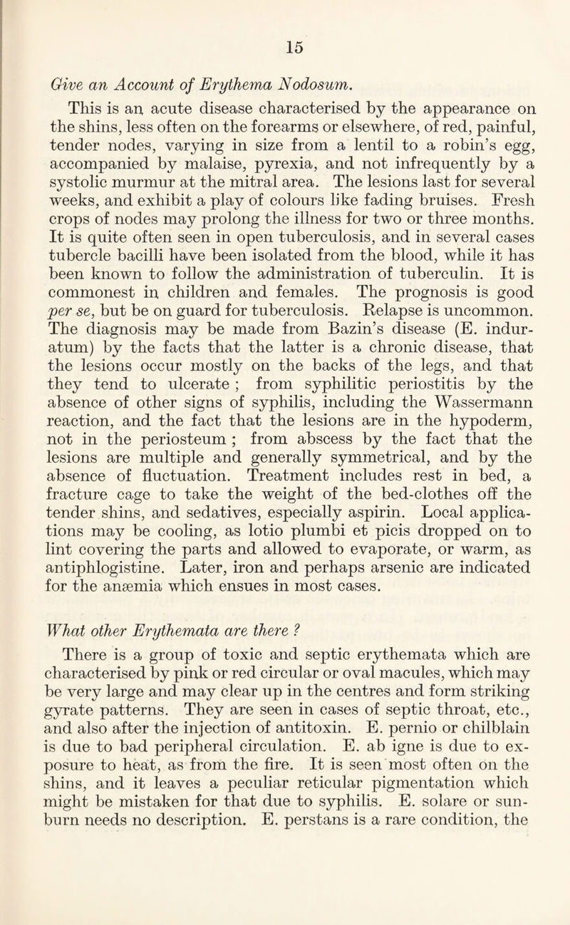 Give an Account of Erythema Nodosum. This is an acute disease characterised by the appearance on the shins, less often on the forearms or elsewhere, of red, painful, tender nodes, varying in size from a lentil to a robin’s egg, accompanied by malaise, pyrexia, and not infrequently by a systolic murmur at the mitral area. The lesions last for several weeks, and exhibit a play of colours like fading bruises. Fresh crops of nodes may prolong the illness for two or three months. It is quite often seen in open tuberculosis, and in several cases tubercle bacilli have been isolated from the blood, while it has been known to follow the administration of tuberculin. It is commonest in children and females. The prognosis is good 'per se, but be on guard for tuberculosis. Relapse is uncommon. The diagnosis may be made from Bazin’s disease (E. indur- atum) by the facts that the latter is a chronic disease, that the lesions occur mostly on the backs of the legs, and that they tend to ulcerate ; from syphilitic periostitis by the absence of other signs of syphilis, including the Wassermann reaction, and the fact that the lesions are in the hypoderm, not in the periosteum ; from abscess by the fact that the lesions are multiple and generally symmetrical, and by the absence of fluctuation. Treatment includes rest in bed, a fracture cage to take the weight of the bed-clothes off the tender shins, and sedatives, especially aspirin. Local applica¬ tions may be cooling, as lotio plumbi et picis dropped on to lint covering the parts and allowed to evaporate, or warm, as antiphlogistine. Later, iron and perhaps arsenic are indicated for the anaemia which ensues in most cases. What other Erythemata are there ? There is a group of toxic and septic erythemata which are characterised by pink or red circular or oval macules, which may be very large and may clear up in the centres and form striking gyrate patterns. They are seen in cases of septic throat, etc., and also after the injection of antitoxin. E. pernio or chilblain is due to bad peripheral circulation. E. ab igne is due to ex¬ posure to heat, as from the fire. It is seen most often on the shins, and it leaves a peculiar reticular pigmentation which might be mistaken for that due to syphilis. E. solare or sun¬ burn needs no description. E. perstans is a rare condition, the