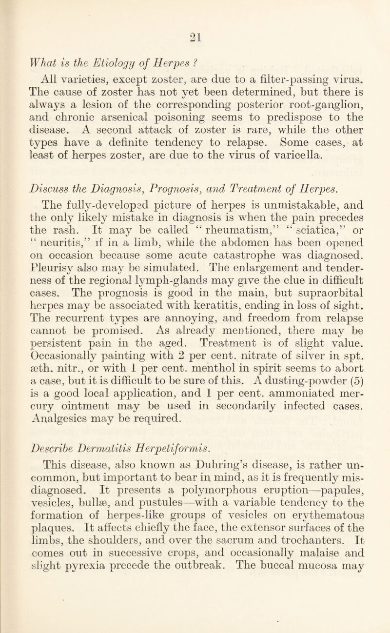 What is the Etiology of Herpes ? All varieties, except zoster, are due to a filter-passing virus. The cause of zoster has not yet been determined, but there is always a lesion of the corresponding posterior root-ganglion, and chronic arsenical poisoning seems to predispose to the disease. A second attack of zoster is rare, while the other types have a definite tendency to relapse. Some cases, at least of herpes zoster, are due to the virus of varicella. Discuss the Diagnosis, Prog^iosis, and Treatment of Herpes. The fully-developed picture of herpes is unmistakable, and the only likely mistake in diagnosis is when the pain precedes the rash. It may be called “ rheumatism,” “ sciatica,” or “ neuritis,” if in a limb, vdiile the abdomen has been opened on occasion because some acute catastrophe was diagnosed. Pleurisy also may be simulated. The enlargement and tender¬ ness of the regional lymph-glands may give the clue in difficult cases. The prognosis is good in the main, but supraorbital herpes may be associated with keratitis, ending in loss of sight. The recurrent types are annoying, and freedom from relapse cannot be promised. As already mentioned, there may be persistent pain in the aged. Treatment is of slight value. Occasionally painting with 2 per cent, nitrate of silver in spt. seth. nitr., or with 1 per cent, menthol in spirit seems to abort a case, but it is difficult to be sure of this. A dusting-powder (5) is a good local application, and 1 per cent, ammoniated mer¬ cury ointment may be used in secondarily infected cases. Analgesics may be required. Describe Dermatitis Herpetiformis. This disease, also known as Duhring’s disease, is rather un¬ common, but important to bear in mind, as it is frequently mis¬ diagnosed. It presents a polymorphous eruption—papules, vesicles, bullae, and pustules—with a variable tendency to the formation of herpes-like groups of vesicles on erythematous plaques. It affects chiefly the face, the extensor surfaces of the limbs, the shoulders, and over the sacrum and trochanters. It comes out in successive crops, and occasionally malaise and slight pyrexia precede the outbreak. The buccal mucosa may