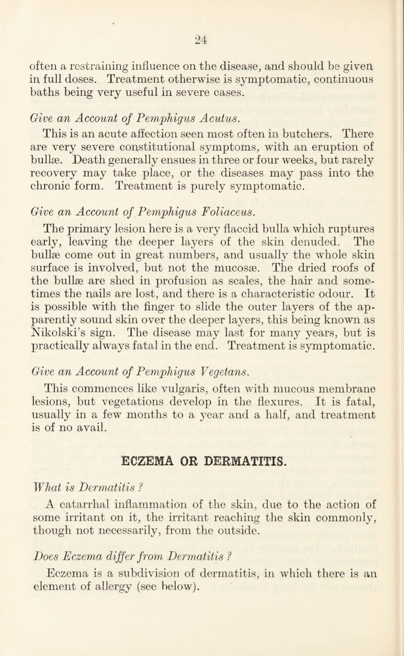 often a restraining influence on the disease, and should be given, in full doses. Treatment otherwise is symptomatic, continuous baths being very useful in severe cases. Give an Account of Pemphigus Acutus. This is an acute affection seen most often in butchers. There are very severe constitutional symptoms, with an eruption of bullse. Death generally ensues in three or four weeks, but rarely recovery may take place, or the diseases may pass into the chronic form. Treatment is purely symptomatic. Give an Account of Pemphigus Foliaceus. The primary lesion here is a very flaccid bulla which ruptures early, leaving the deeper layers of the skin denuded. The bullae come out in great numbers, and usually the whole skin surface is involved, but not the mucosae. The dried roofs of the bullae are shed in profusion as scales, the hair and some¬ times the nails are lost, and there is a characteristic odour. It is possible with the finger to slide the outer layers of the ap¬ parently sound skin over the deeper layers, this being known as Nikolski’s sign. The disease may last for many years, but is practically always fatal in the end. Treatment is symptomatic. Give an Account of Pemphigus Vegetans. This commences like vulgaris, often with mucous membrane lesions, but vegetations develop in the flexures. It is fatal, usually in a few months to a year and a half, and treatment is of no avail. ECZEMA OR DERMATITIS. What is Dermatitis ? A catarrhal inflammation of the skin, due to the action of some irritant on it, the irritant reaching the skin commonly, though not necessarily, from the outside. Does Eczema differ from Dermatitis ? Eczema is a subdivision of dermatitis, in which there is an element of allergy (see below).