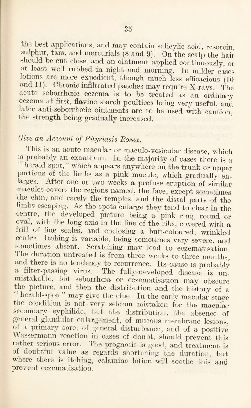 th© best applications, and. may contain salicylic acid, resorcin, sulphur, tars, and mercurials (8 and 9). On the scalp the hair should be cut close, and an ointment applied continuously, or at least well rubbed in night and morning. In milder cases lotions are more expedient, though much less efficacious (10 and 11). Chronic infiltrated patches may require X-rays. The acute seborrhoeic eczema is to be treated as an ordinary eczema at first, flavine starch poultices being very useful, and later anti-seborrhoeic ointments are to be used with caution, the strength being gradually increased. Give an Account of Pityriasis Rosea. This is an acute macular or maculo-vesicular disease, which is probably an exanthem. In the majority of cases there is a herald-spot, which appears anywhere on the trunk or upper portions of the limbs as a pink macule, which gradually en¬ larges. After one or two weeks a profuse eruption of similar macules covers the regions named, the face, except sometimes the chin, and rarely the temples, and the distal parts of the limbs escaping. As the spots enlarge they tend to*clear in the centre, the developed picture being a pink ring, round or oval, with the long axis in the line of the ribs, covered with a frill of fine scales, and enclosing a buff-coloured, wrinkled centrs. Itching is variable, being sometimes very severe, and sometimes absent. Scratching may lead to eczematisation. The duration untreated is from three weeks to three months and there is no tendency to recurrence. Its cause is probably a filter-passing virus. The fully-developed disease is un¬ mistakable, but seborrhoea or eczematisation may obscure the picture, and then the distribution and the history of a herald-spot ’’ may give the clue. In the early macular stage the condition is not very seldom mistaken for the macular secondary syphilide, but the distribution, the absence of general glandular enlargement, of mucous membrane lesions, of a primary sore, of general disturbance, and of a positive Wassermann reaction in cases of doubt, should prevent this rather serious error. The prognosis is good, and treatment is of doubtful value as regards shortening the duration, but where there is itching, calamine lotion wi]l soothe this and prevent eczematisation.