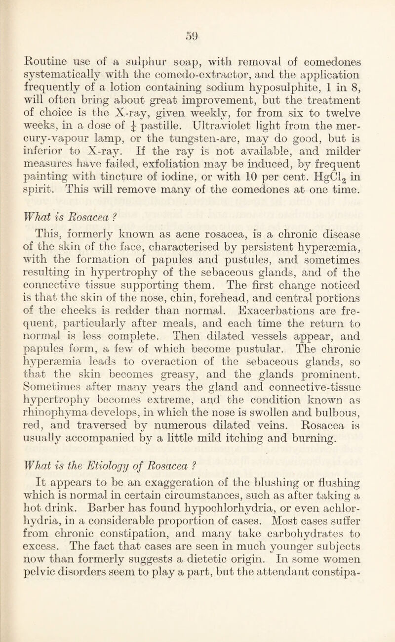 Routine use of a sulphur soap, with removal of comedones systematically with the comedo-extractor, and the application frequently of a lotion containing sodium hyposulphite, 1 in 8, will often bring about great improvement, but the treatment of choice is the X-ray, given weekly, for from six to twelve weeks, in a dose of J pastille. Ultraviolet light from the mer¬ cury-vapour lamp, or the tungsten-arc, may do good, but is inferior to X-ray. If the ray is not available, and milder measures have failed, exfoliation maj^ be induced, by frequent painting with tincture of iodine, or with 10 per cent. HgClg in spirit. This will remove many of the comedones at one time. What is Rosacea ? This, formerly known as acne rosacea, is a chronic disease of the skin of the face, characterised by persistent hypersemia, with the formation of papules and pustules, and sometimes resulting in hypertrophy of the sebaceous glands, and of the connective tissue supporting them. The first change noticed is that the skin of the nose, chin, forehead, and central portions of the cheeks is redder than normal. Exacerbations are fre¬ quent, particularly after meals, and each time the return to normal is less complete. Then dilated vessels appear, and papules form, a few of which become pustular. The chronic hypersemia leads to overaction of the sebaceous glands, so that the skin becomes greasy, and the glands prominent. Sometimes after many years the gland and connective-tissue hypertrophy becomes extreme, and the condition known as rhinophyma develops, in which the nose is swollen and bulbous, red, and traversed by numerous dilated veins. Rosacea is usually accompanied by a little mild itching and burning. What is the Etiology of Rosacea ? It appears to be an exaggeration of the blushing or flushing which is normal in certain circumstances, such as after taking a hot drink. Barber has found hypochlorhydria, or even achlor¬ hydria, in a considerable proportion of cases. Most cases suffer from chronic constipation, and many take carbohydrates to excess. The fact that cases are seen in much younger subjects now than formerly suggests a dietetic origin. In some women pelvic disorders seem to play a part, but the attendant constipa-