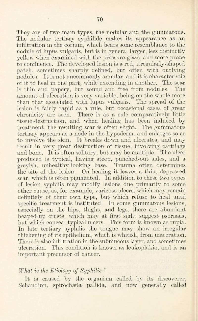 They are of two main types, the nodular and the gummatous. The nodular tertiary syphilide makes its appearance as an infiltration in the corium, which bears some resemblance to the nodule of lupus vulgaris, but is in general larger, less distinctly yellow when examined with the pressure-glass, and more prone to confluence. The developed lesion is a red, irregularly-shaped patch, sometimes sharply defined, but often with outlying nodules. It is not uncommonly annular, and it is characteristic of it to heal in one part, v/hile extending in another. The scar is thin and papery, but sound and free from nodules. The amount of ulceration is very variable, being on the whole more than that associated v/ith lupus vulgaris. The spread of the lesion is fairly rapid as a rule, but occasional cases of great chronicity are seen. There is as a rule comparatively little tissue-destruction, and when healing has been induced by treatment, the resulting scar is often slight. The gummatous tertiary appears as a node in the hypoderm, and enlarges so as to involve the skin. It breaks down and ulcerates, and may result in very great destruction of tissue, involving cartilage and bone. It is often solitary, but may be multiple. The ulcer produced is typical, having steep, pun,ched-out sides, and a greyish, unhealthy-looking base. Trauma often determines the site of the lesion. On healing it leaves a thin, depressed scar, which is often pigmented. In addition to these two types of lesion syphilis may modify lesions due primarily to some other cause, as, for example, varicose ulcers, which may remain definitely of their own type, but which refuse to heal until specific treatment is instituted. In some gummatous lesions, especially on the hips, thighs, and legs, there are abundant heaped-up crusts, v/hich may at first sight suggest psoriasis, but which conceal typical ulcers. This form is known as rupia. In late tertiary syphilis the tongue may show an irregular thickening of its epithelium, which is v/hitish, from maceration. There is also infiltration in the submucous laver, and sometimes ulceration. This condition is known as leukoplakia, and is an important precursor of cancer. What is the Etiology of Syphilis ? It is caused by the organism called by its discoverer, Schaudinn, spirochaeta pallida, and now generally called