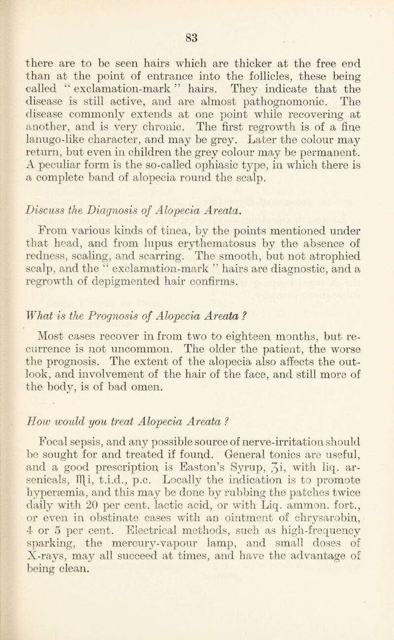 there are to be seen hairs which are thicker at the free end than at the point of entrance into the follicles, these being called ‘‘ exclamation-mark ” hairs. They indicate that the disease is still active, and are almost pathognomonic. The <lisease commonly extends at one point while recovering at another, and is very chronic. The first regrov/th is of a fine lanugo-like character, and may be grey. Later the colour may return, but even in children the grey colour may be permanent. A peculiar form is the so-called ophiasic type, in which there is a complete band of alopecia round the scalp. Discuss the Diagnosis of Alopecia Areata, From various kinds of tinea, by the points mentioned under that head, and from lupus erythematosus by the absence of redness, scaling, and scarring. The smooth, but not atrophied scalp, and the “ excla-rnation-mark ” hairs are diagnostic, and a regrowth of depigmented hair confirms. What is the Prognosis of Alopecia Areata ? Most cases recover in from two to eighteen months, but re¬ currence is not uncommon. The older the patient, the worse the prognosis. The extent of the alopecia also affects the out¬ look, and involvement of the hair of the face, and still more of the body, is of bad omen. How ivo'itld you treat Alopecia Areata ? Focal sepsis, and any possible source of nerve-irritation should be sought for and treated if found. General tonics are useful, and a good prescription is Easton’s Syrup, 3b with liq. ar- senicals, H\i, t.i.d., p.c. Locally the indication is to promote hyperamia, and this may be done by? rubbing the patches twice daily with 20 per cent, lactic acid, or with Liq. ammon. fort., or even in obstinate cases v/ith an ointment of clirysarobin, 4 or 5 per cent. Electrical methods, such as high-frequency sparking, the mercuiy-vapour lamp, and small doses of X-rays, may all succeed at times, and have the advantage of being clean.