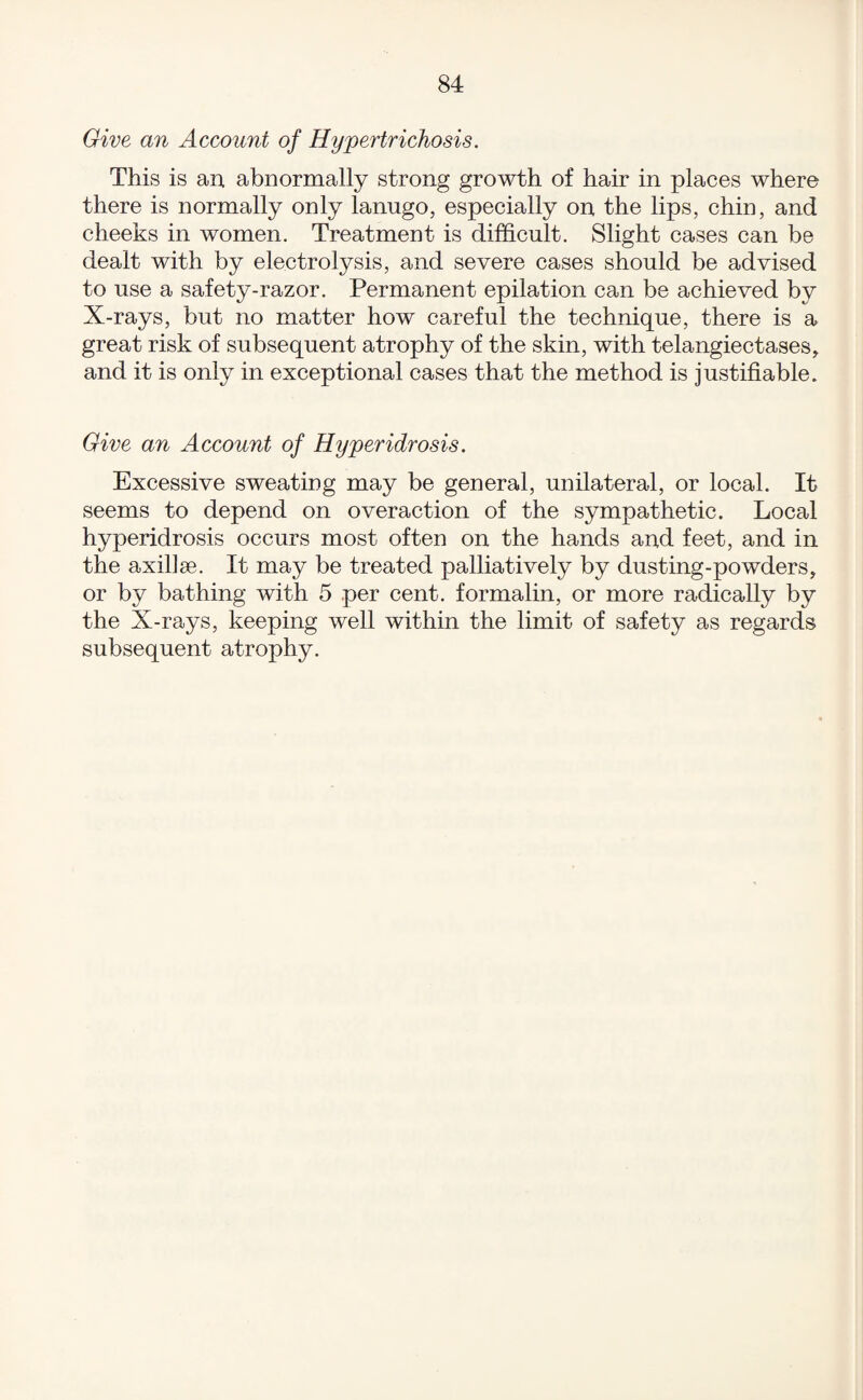 Give an Account of Hypertrichosis. This is an. abnormally strong growth of hair in places where there is normally only lanugo, especially on the lips, chin, and cheeks in women. Treatment is difficult. Slight cases can be dealt with by electrolysis, and severe cases should be advised to use a safety-razor. Permanent epilation can be achieved by X-rays, but no matter how careful the technique, there is a great risk of subsequent atrophy of the skin, with telangiectases, and it is only in exceptional cases that the method is justifiable. Give an Account of Hyperidrosis. Excessive sweating may be general, unilateral, or local. It seems to depend on overaction of the sympathetic. Local hyperidrosis occurs most often on the hands and feet, and in the axillse. It may be treated palliatively by dusting-powders, or by bathing with 5 per cent, formalin, or more radically by the X-rays, keeping well within the limit of safety as regards subsequent atrophy.