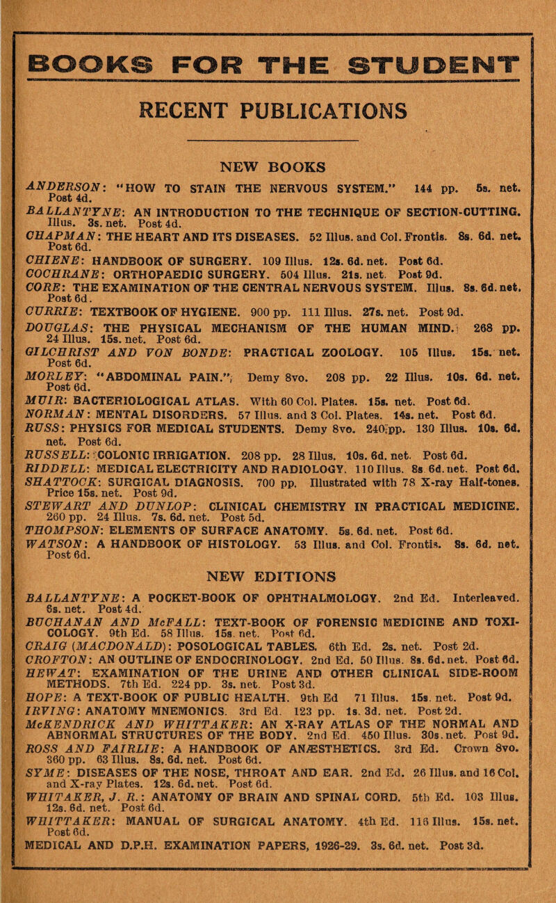 RECENT PUBLICATIONS NEW BOOKS ANDERSON: HOW TO STAIN THE NERVOUS SYSTEM. 144 pp. 6a. net. Post 4(i. BALLANTYNE: AN INTRODUCTION TO THE TECHNIQUE OF SECTION-CUTTING. Ulus. 3s. net. Post 4d. CHAPMAN: THE HEART AND ITS DISEASES. 52 Ulus, and Col. Frontis. 8s. 6d. net. Post 6d. HANDBOOK OF SURGERY. 109 Ulus. 12s.6d.net. Posted. COCHRANE: ORTHOPAEDIC SURGERY. 504 Ulus. 21s.net. Post 9d. CORE: THE EXAMINATION OF THE CENTRAL NERVOUS SYSTEM. Ulus. 8$. 8d. net. Post 6d. CURRIE: TEXTBOOK OP HYGIENE. 900 pp. Ill Ulus. 27s.net. Post 9d. DOUGLAS: THE PHYSICAL MECHANISM OP THE HUMAN MIND.i 268 pp. 24 Ulus. 15s. net. Post 6d. GILCHRIST AND VON BONDE: PRACTICAL ZOOLOGY. 105 Ulus. ISs. net. Post 6d. MORLET: ABDOMINAL PAIN.”; Demy 8vo. 208 pp. 22 Ulus. lOs. 6d. net. Post 6d. MU/R: BACTERIOLOGICAL ATLAS. With 60 Col. Plates. 158.net. Posted. NORMAN: MENTAL DISORDERS. 57 Ulus, and 3 Col. Plates. 14s. net. Post 6d. RUSS: PHYSICS FOR MEDICAL STUDENTS. Demy 8vo. 2401pp. 130 Ulus. lOs. 6d. net. Post 6d. RUSSELL: COhOmC IRRIGATION. 208pp. 28Ulus. 10s.6d.net. Posted. RIDDELL: MEDICAL ELECTRICITY AND RADIOLOGY. 110 Ulus. 88 6d.net. Posted. SHATTOCK: SURGICAL DIAGNOSIS. 700 pp. Ulustrated with 78 X-ray Half-tones. Price 15s. net. Post 9d. STEWART AND DUNLOP: CLINICAL CHEMISTRY IN PRACTICAL MEDICINE. 260 pp. 24 Ulus. 7s. 6d. net. Post 5d. THOMPSON: ELEMENTS OP SURFACE ANATOMY. 5s. 6d. net. Post 6d. WATSON: A HANDBOOK OF HISTOLOGY. 53 Ulus, and Col. Frontis. 8s. 6d. net. Post 6d. NEW EDITIONS BALLANTYNE: A POCKET-BOOK OF OPHTHALMOLOGY. 2nd Ed. Interleaved. 6s. net. Post 4d. BUCHANAN AND McFALL: TEXT-BOOK OF FORENSIC MEDICINE AND TOXI¬ COLOGY. 9th Ed. 58 Ulus. 15s.net. Posted. CRAIG (MACDONALD): POSOLOGICAL TABLES. 6th Ed. 2s. net. Post 2d. CROFTON: AN OUTLINE OF ENDOCRINOLOGY. 2nd Ed. 50 Ulus. 89.6d.net. Posted. HEWAT: EXAMINATION OF THE URINE AND OTHER CLINICAL SIDE-ROOM METHODS. 7th Ed. 224 pp. 3s. net. Post 3d. HOPE: A TEXT-BOOK OF PUBLIC HEALTH. 9th Ed 71 Illua. 159. net. Post 9d. ZRF/J^G: ANATOMY MNEMONICS. 3rd Ed. 123 pp. l8.3d.net. Post 2d. I McKENDRICK AND WHITTAKER: AN X-RAY ATLAS OF THE NORMAL AND ABNORMAL STRUCTURES OF THE BODY. 2nd Ed. 460 Ulus. 30s.net. Post 9d. ROSS AND FAIRLIE: A HANDBOOK OF ANAESTHETICS. 3rd Ed. Crown 8vo. 360 pp. 63 Ulus. 83. 6d. net. Post 6d. SYME: DISEASES OF THE NOSE, THROAT AND EAR. 2nd Ed. 26 Ulus, and 16Col. and X-ray Plates. 12s. 6d. net. Post 6d. WHITAKER, J. R.: ANATOMY OP BRAIN AND SPINAL CORD. 5tb Ed. 103 Ulus. 123. 6d. net. Post 6d. WHITTAKER: MANUAL OF SURGICAL ANATOMY. 4th Ed. 118 Ulus. 15s.net. Post 6d. MEDICAL AND D.P.H. EXAMINATION PAPERS, 1926-29. 33. 6d. net. Post 3d.