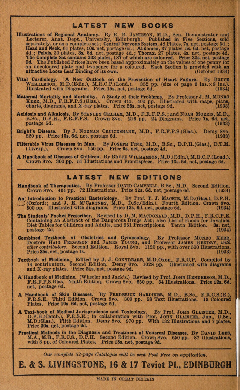 LATEST NEW BOOKS Illustrations of Regional Anatomy. By E. B. Jamieson, M.D,, Sen. Demonstrator and Lecturer, Anat. Dept., University, Edinburgh. Published in Five Sections, sold separately, or as a complete set; Central Nervous System, 48 Plates, 7s. net, postage 5d.; Head and Neck, 61 plates, 10s. net, postage 6d.; Abdomen, 37 plates, 5s. 6d. net, postage 4d.; Pelvis, 30 plates, 3s. 6d. net, postage 4d.; Thorax, 27 plates, 4s. net, postage 4d. The Complete Set contains 203 plates, 137 of which are coloured. Price 30s. net, postage 9d. The Published Prices have been based approximately on the values of one penny for an uncoloured plate and twopence for a coloured. Each Section is provided with an attractive Loose Leaf Binding of its own. (October 1934) Vital Cardiology. 'A New Outlook on the Prevention of Heart Failure. By Bruce Williamson, M.D.(Bdin.), M.E..C.P.(Lond.). 352 pp. (size of page 6 ins.x9 ins.). Illustrated with Diagrams. Price 15s. net, postage 6d. (1934) Maternal Mortality and Morbidity. A Study of their Problems. By Professor J. M. Munro Kerr, M.D., E.E.F.P.S,(Glas.). Crown 4to. 400 pp. Illustrated with maps, plans, charts, diagrams, and X-ray plates. Price 25s. net, postage 9d. (1933) Acidosis and Alkalosis. By Stanley Graham, M.D., F.PuF.P.S.; and Noah Morris, M.D., i B.Sc., D.P.H., F.E.F.P.S. Crown 8vo. 216 pp. 24 Diagrams. Price 7s. 6d. net, postage 5d. (1933) Bright’s Disease. By J. Norman Cruickshank, M.D., F.E.F.P.S.(Glas.). Demy 8vo. 220 pp. Price 10s. 6d. net, postage 6d. (1933) Filterable Virus Diseases in Man. By Joseph Fine, M.D., B.Sc., D.P.H.(Gla8.), D.T.M. (Liverp.). Crown 8vo. 150 pp. Price 6s. net, postage 4d. A Handbook of Diseases of Children. By Bruce Williamson, M.D.(Bdin.), M.R.C.P.(Lond.). Crown 8vo. 300 pp. 51 Illustrations and Frontispiece. Price 10s. 6d. net, postage 6d. LATEST NEW EDITSONS Handbook of Therapeutics. By Professor David Campbell, B.Sc., M.D. Second Edition. Crown 8vo. 464 pp. 72 Illustrations. Price 12s. 6d. net, postage 6d. (1934) An' Introduction to Practical Bacteriology. By Prof. T. J. Mackib, M.D.(Qlas.), D.P.H. (Oxford); and J. E. M'Cartnby, M.D., D.Sc.(Edin.). Fourth Edition. Crown 8vo. ' 600 pp. Illustrated with diagrams. Price 12s. 6d. net, postage 6d. (1934) The Students’ Pocket Prescriber. Revised by D. M. Macdonald, M.D., D.P.H., F.R.C.P.E. Containing an Abstract of the Dangerous Drugs Act; also List of Foods for Invalids, Diet Tables for Children and Adults, and 551 Prescriptions. Tenth Edition. 3s. net, postage 2d. (1934) Combined Textbook of Obstetrics and Gyneecology. By Professor Munro Kerr, Doctors Haig Ferguson and James Young, and Professor James Hendry, wUh other contributors. Second Edition. Royal 8vo. 1120 pp., with over 500 Illustrations. Price 35s. net, postage Is. (1933) Textbook of Medicine. Edited by J. J. Conybbare, M.D.Oxon., F.R.C.P. Compiled by 14 contributors. Second Edition. Demy 8vo. 1028 pp. Illustrated with diagrams and X-ray plates. Price 21s. net, postage 9d. A’Handbook of Medicine. (Wheeler and Jack’s.) Revised by Prof. John Henderson, M.D., F.R.F.P.S.Glas. Ninth Edition. Crown 8vo. 650 pp. 34 Illustrations. Price 12s. 6d. net, postage 6d. A Handbook of Skin Diseases. By Frederick Gardiner, M.D., B.Sc., F.R.S.B. Third Edition. Crown 8vo. 300 pp. 58 Text Illustrations. Plates. Price lOs. 6d. net, postage 6d. F.R.C.S.(B.). 13 Coloured A Text-book of Medical Jurisprudence and Toxicology. By Prof. JOHN Glaister, M.D., D.P.H.(Camb.), F.R.S.E.; in collaboration with Prof. John Glaister, Jun., D.Sc., M.D.(Glas.). Fifth Edition. Demy 8vo. 970 pp. With 132 Hluatrations and 7 plates. Price 30b. net, postage 9d. Praatieal Methods in the Diagnosis and Treatment of Venereal Diseases. By David Lees, M.A., M.B., F.R.C.8., D.P.H. Second Edition. Crown 8vo. 650 pp. 87 Illustrations, with 8 pp. of Coloured Plates. Price 15s. net, postage 9d. Our complete 52-page Catalogue will be sent Post Free on application. E. & S. LIVINGSTONE, 16 & 17 Teviot PL, EDINBURGH MADE IN GREAT BRITAIN