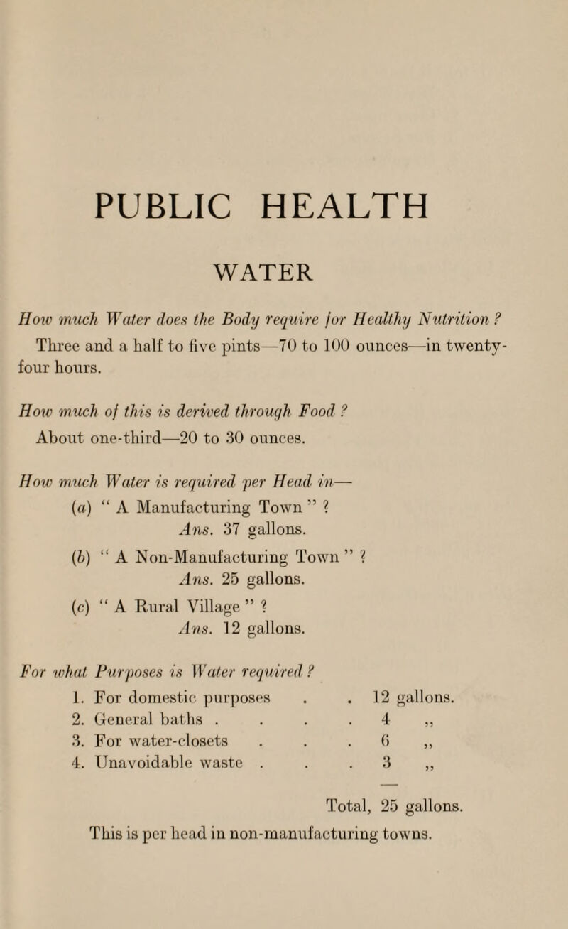PUBLIC HEALTH WATER Hoiv much Water does the Body require for Healthy Nutrition ? Three and a half to five pints—70 to 100 ounces^—in twenty- fonr hours. How much of this is derived through Food ? About one-third—20 to 30 ounces. How much Water is required fer Head in— {«) “ A Manufacturing Town ” ? Ans. 37 gallons. [h) “ A Non-Manufacturing Town ” Ans. 25 gallons. (c) “A Rural Village ” ? Ans. 12 gallons. For 7vhat Purfoses is Water required ? 1. For domestic purposes 2. General baths . . . . 3. For water-closets 4. Unavoidable waste . 12 gallons. 4 „ 0 » 3 Total, 25 gallons. This is per head in non-inanufactui-ing towns.