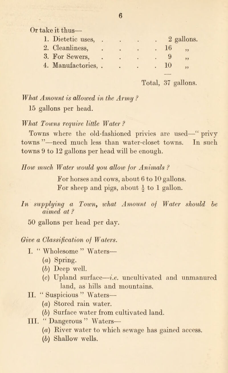 Or take it thus— 1. Dietetic uses, . 2. Cleanliness, 3. For Sewers, 4. Manufactories, . 2 16 gallons. 9 10 Total, 37 gallons. What Amount is allowed in the Army ? 15 gallons per head. What Towns require little Water ? Towns where the old-fashioned privies are used—“ privy towns ”—need much less than water-closet towns. In such towns 9 to 12 gallons per head will be enough. IIow much Water would you allow for Animals ? For horses and cows, about 6 to 10 gallons. For sheep and pigs, about 1 to 1 gallon. In supplying a I'own, what Amount of Water should he aimed at ? 50 gallons per head per day. Give a Classification of W(kters. I. “ Wholesome ” Waters— (a) Spring. (h) Deep well. (c) Upland surface—i.e. uncultivated and unmanured laud, as hills and mountains. II. “Suspicious” Waters— (а) Stored rain water. (б) Surface water from cultivated land. III. “ Dangerous ” Waters— (a) River water to which sewage has gained access. (h) Shallow wells.