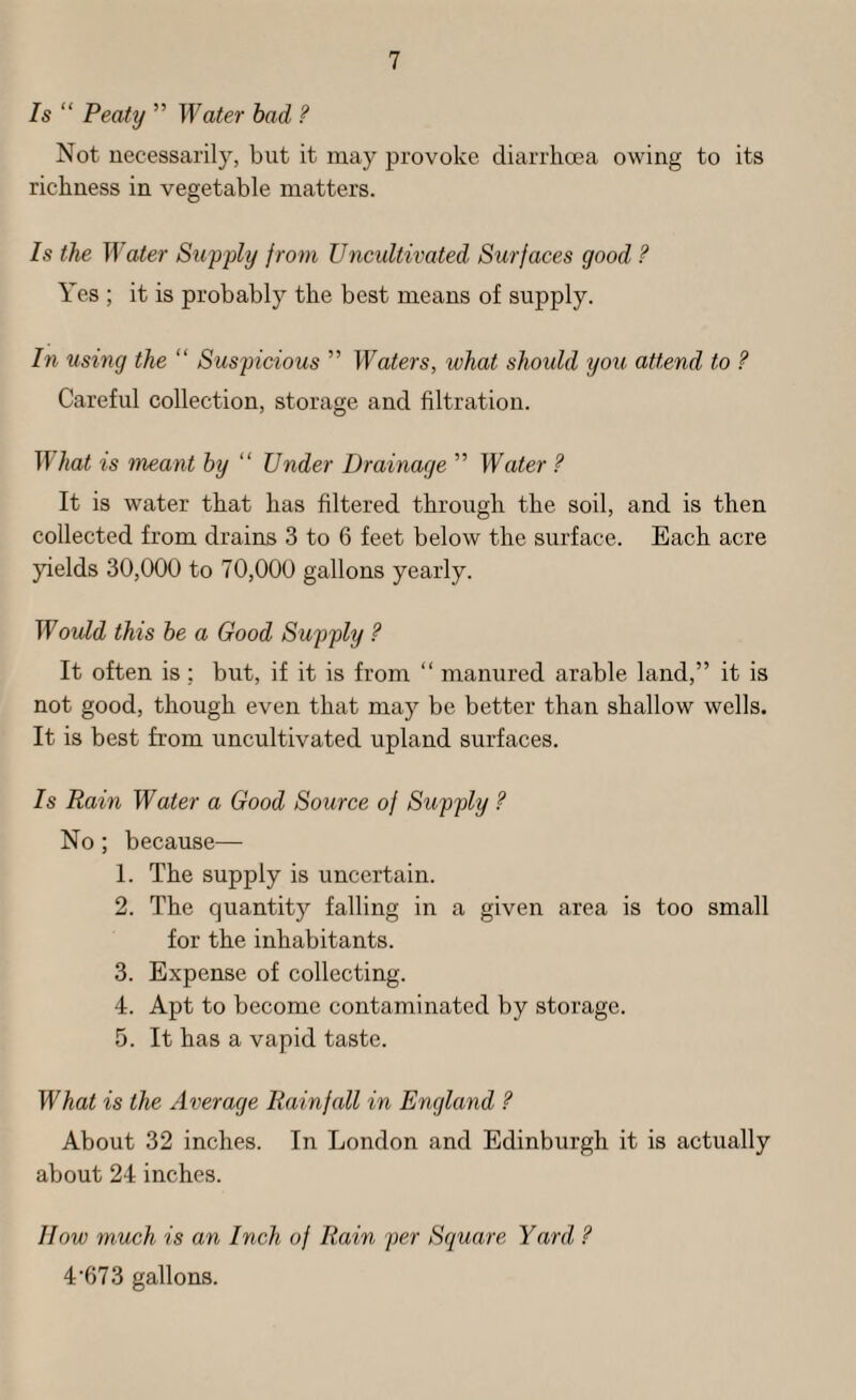 Is “ Peaty ” Water had ? Not uecessarily, but it may provoke diarrhoea owing to its richness in vegetable matters. Is the Water Supply from Uncultivated Surfaces good ? Yes ; it is probably the best means of supply. In using the “ Suspicious ” Waters, what should you attend to ? Careful collection, storage and filtration. IS hat is meant by “ Under Drainage ” Water ? It is water that has filtered through the soil, and is then collected from drains 3 to 6 feet below the surface. Each acre yields 30,000 to 70,000 gallons yearly. Would this he a Good Supply ? It often is ; but, if it is from “ manured arable land,” it is not good, though even that may be better than shallow wells. It is best from uncultivated upland surfaces. Is Rain Water a Good Source of Supply ? No; because— 1. The supply is uncertain. 2. The quantity falling in a given area is too small for the inhabitants. 3. Expense of collecting. 4. Apt to become contaminated by storage. 5. It has a vapid taste. What is the Average Rainfall in England ? About 32 inches. In London and Edinburgh it is actually about 24 inches. How much is an Inch of Rain per Square Yard, ? 4'67 3 gallons.