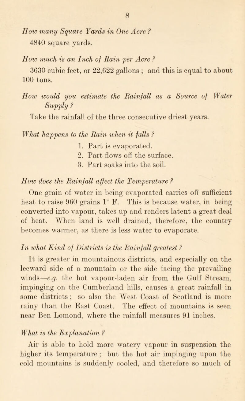 How many Square Yards in One Acre ? 4840 square yards. How much is an Inch of Rain per Acre ? 3630 cubic feet, or 22,622 gallons ; and this is equal to about 100 tons. Houo would you estimate the Rainfall as a Source of Water Supply ? Take the rainfall of the three consecutive driest years. What happens to the Rain lehen it falls ? 1. Part is evaporated. 2. Part flows off the surface. 3. Part soaks into the soil. How does the Rainfall affect the Temperature ? One grain of water in being evaporated carries off sufficient heat to raise 960 grains 1° F. This is because water, in being- converted into vapour, takes up and renders latent a great deal of heat. When land is well drained, therefore, the country becomes warmer, as there is less water to evaporate. In what Kind of Districts is the Rainfall greatest ? It is greater in mountainous districts, and especially on the leewai'd side of a mountain or the side facing the prevailing- winds—c.g. the hot vapour-laden air from the Gidf Stream, impinging on the Cumbei-land hills, causes a great rainfall in some, districts ; so also the W'est Coast of Scotland is more rainy than the East Coast. The effect of mountains is seen near Ben Lomond, where the rainfall measures 91 inches. What is the Explanation ? Air is able to hold more watery vapour in suspension the higher its temperature ; but tlu' hot air impingiirg upon the cold mountains is suddenly cooled, and therefore so mueli of