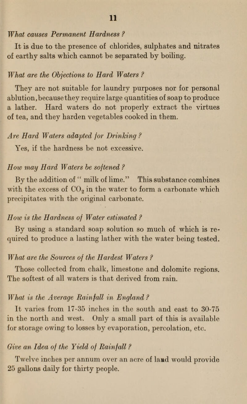 What causes Permanent Hardness ? It is due to the presence of chlorides, sulphates and nitrates of earthy salts which cannot be separated by boiling. What are the Objections to Hard Waters ? They are not suitable for laundry purposes nor for personal ablution, because they require large quantities of soap to produce a lather. Hard waters do not properly extract the virtues of tea, and they harden vegetables cooked in them. Are Hard Waters adapted for Drinhinq ? Yes, if the hardness be not excessive. How may Hard Waters be sojtened ? By the addition of “ milk of lime.” This substance combines with the excess of CO2 in the water to form a carbonate which precipitates with the original carbonate. How is the Hardness of Water estimated ? By using a standard soap solution so much of which is re¬ quired to produce a lasting lather with the water being tested. What are the Sources of the Hardest Waters ? Those collected from chalk, limestone and dolomite regions. The softest of all waters is that derived from rain. What is the Average Rainfall in England ? It varies from 17-35 inches in the south and east to 30-75 in the north and west. Only a small part of this is available for storage owing to losses by evaporation, percolation, etc. Give an Idea of the Yield of Rainfall ? Twelve inches per annum over an acre of land would provide 25 gallons daily for thirty people.