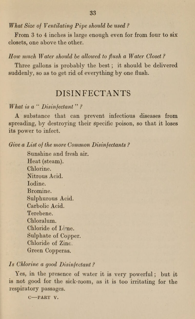 What Size of Ventilating Fife should he used ? From 3 to 4 inches is large enough even for from four to six closets, one above the other. How much M ater should he allowed to flush a M-ater Closet ? Three gallons is j^robably the best; it should be delivered suddenl)^, so as to get rid of everything by one flush. DISINFECTANTS What is a “ Disinfectant ” ? A substance that can prevent infectious diseases from spreading, by destroying their Specific poison, so that it loses its power to infect. Give a List of the more Common Disinfectants ? Sunshine and fresh air. Heat (steam). Chlorine. Nitrous Acid. Iodine. Bromine. Sulphurous Acid. Carbolic Acid. Terebene. Chloralum. Chloride of I-’me. Sulphate of Copper. Chloride of Zinc. Green Copperas. Is Chlorine a good Disinfectant ? Yes, in the presence of water it is very powerful; but it is not good for the sick-room, as it is too irritating for the respiratory passages. c—rART V.