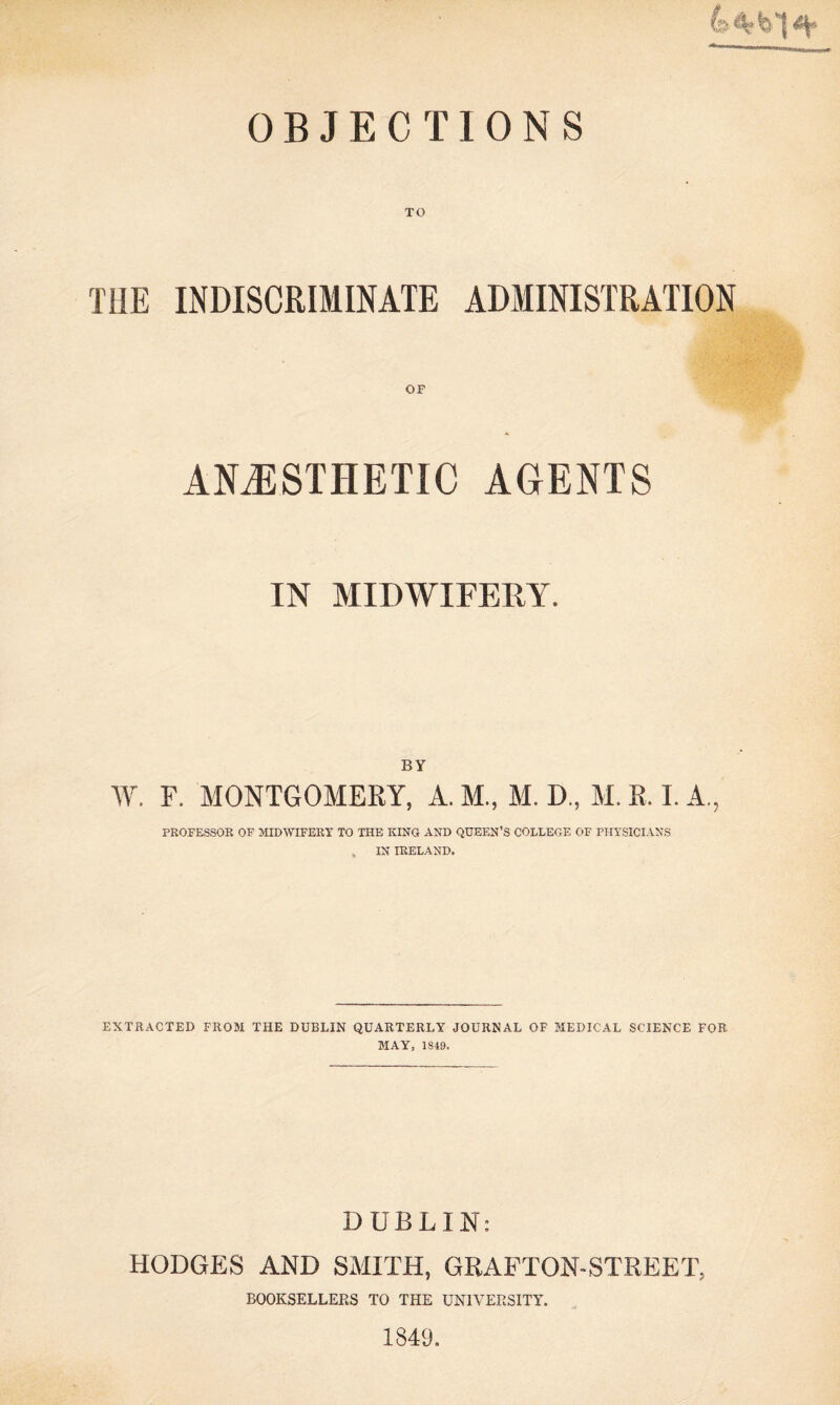 TO THE INDISCRIMINATE ADMINISTRATION OF ANAESTHETIC AGENTS IN MIDWIFERY. BY W. F. MONTGOMERY, A. M., M. D., M. R. I. A., PROFESSOR OF MIDWIFERY TO THE KINO AND QUEEN’S COLLEGE OF PHYSICIANS , IN IRELAND. EXTRACTED FROM THE DUBLIN QUARTERLY JOURNAL OF MEDICAL SCIENCE FOR MAY, 1849. DUBLIN: HODGES AND SMITH, GRAFTON-STREET, BOOKSELLERS TO THE UNIVERSITY. 1849.