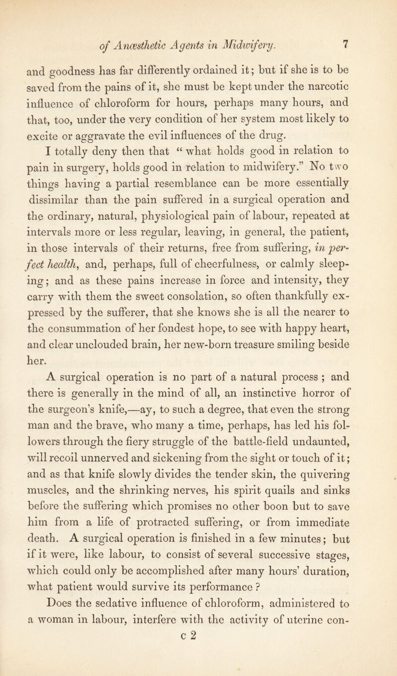 and goodness has far differently ordained it; but if she is to be saved from the pains of it, she must be kept under the narcotic influence of chloroform for hours, perhaps many hours, and that, too, under the very condition of her system most likely to excite or aggravate the evil influences of the drug. I totally deny then that “ what holds good in relation to pain in surgery, holds good in relation to midwifery.” No two things having a partial resemblance can be more essentially dissimilar than the pain suffered in a surgical operation and the ordinary, natural, physiological pain of labour, repeated at intervals more or less regular, leaving, in general, the patient, in those intervals of their returns, free from suffering, in per¬ fect healthy and, perhaps, full of cheerfulness, or calmly sleep¬ ing; and as these pains increase in force and intensity, they carry with them the sweet consolation, so often thankfully ex¬ pressed by the sufferer, that she knows she is all the nearer to the consummation of her fondest hope, to see with happy heart, and clear unclouded brain, her new-born treasure smiling beside her. A surgical operation is no part of a natural process ; and there is generally in the mind of all, an instinctive horror of the surgeon’s knife,—ay, to such a degree, that even the strong man and the brave, who many a time, perhaps, has led his fol¬ lowers through the fiery struggle of the battle-field undaunted, will recoil unnerved and sickening from the sight or touch of it; and as that knife slowly divides the tender skin, the quivering muscles, and the shrinking nerves, his spirit quails and sinks before the suffering which promises no other boon but to save him from a life of protracted suffering, or from immediate death. A surgical operation is finished in a few minutes; but if it were, like labour, to consist of several successive stages, which could only be accomplished after many hours’ duration, what patient would survive its performance ? Does the sedative influence of chloroform, administered to a woman in labour, interfere with the activity of uterine con- c 2