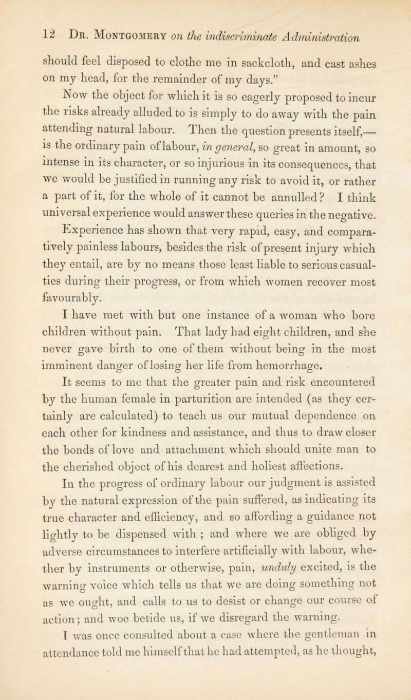 should feel disposed to clothe me in sackcloth, and cast ashes on my head, for the remainder of my days.” Now the object for which it is so eagerly proposed to incur the risks already alluded to is simply to do away with the pain attending natural labour. Then the question presents itself,— is the ordinary pain of labour, in general, so great in amount, so intense in its character, or so injurious in its consequences, that we would be justified in running any risk to avoid it, or rather a part of it, for the whole of it cannot be annulled? I think universal experience would answer these queries in the negative. Experience has shown that very rapid, easy, and compara¬ tively painless labours, besides the risk of present injury which they entail, are by no means those least liable to serious casual¬ ties during their progress, or from which women recover most favourably. I have met with but one instance of a woman who bore children without pain. That lady had eight children, and she never gave birth to one of them without being in the most imminent danger of losing her life from hemorrhage. It seems to me that the greater pain and risk encountered by the human female in parturition are intended (as they cer¬ tainly are calculated) to teach us our mutual dependence on each other for kindness and assistance, and thus to draw closer the bonds of love and attachment which should unite man to the cherished object of his dearest and holiest affections. In the progress of ordinary labour our judgment is assisted by the natural expression of the pain suffered, as indicating its true character and efficiency, and so affording a guidance not liqhtly to be dispensed with ; and where we are obliged by adverse circumstances to interfere artificially with labour, whe¬ ther by instruments or otherwise, pain, unduly excited, is the warning voice which tells us that we are doing something not as we ought, and calls to us to desist or change our course of action; and woe betide us, if we disregard the warning. I was once consulted about a case where the gentleman in attendance told me himself that he had attempted, as he thought,