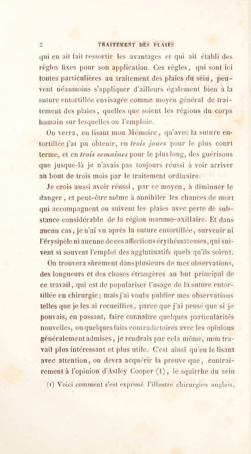 (jiii en ait fall ressorlir les avaiiiagos oi qui ail ciabli des regies iixes pour son application. Ces regiesqui sonl ici toules parliculieres au irailement des plaies dii sein, peu- vent neaninoins s’appliquer d'ailleurs egalement bien a la sulure entorlillee envisagee coniine moyen genei al de irai- lemenl des plaies, quelles que soienl les regions dii corps huinain sur lesquellcs on reinploie. On verra, en lisaiU inon Meinoire, qu’avec la suture en- tortillee j’ai pit obtenir, q\\ trois jours pour le plus court lerme, et en trois semaines pour le plus long, des guerisons que jusque-la je n’avais pas toujours reussi a voir arriver au bout de trois mois par le traitement ordinaire. Je crois aussi avoir reussi, par ce moyen, a diminner le danger, et peut-elrenieme a annihiler les chances de morl qui accompagnent on suiveni les plaies avec perte de sub- stance considerable de la region niammo-axillaire. Et dans aiicun cas, je n’ai vu apres la suture entorlillee, survenir ni I’erysipeleni aucunede ces affections erythema tenses, qui sui- vent si souvenl I’emploi des aggiutinaiifs quels qii’ils soient. On Irouvera surement dansplusieurs de mes observations, des longueurs et des choses etrangeres au but principal de ce travail, qui estde populariser Tusage de la suture entor- tillee en chirurgie; maisj’ai voulu publier mes observations telles que je les ai recueillies, parce que j’ai pense que si je pouvais, en passant, faire connaitre quelques particulariles nouvelles, on quelques fails conlradictoires avec les opinions generalementadmises, je rendrais par cela meme, mon tra- vail plus inleressant et plus utile. C’est ainsi qu’en le lisanl avec attention, on devra acqin'rir la preuve que, conlrai- rementa Topinion d’Aslley Cooper (1), le squirrhe du sein (i) Voici comment s’est exprime rilluslre chirui gien anglais,