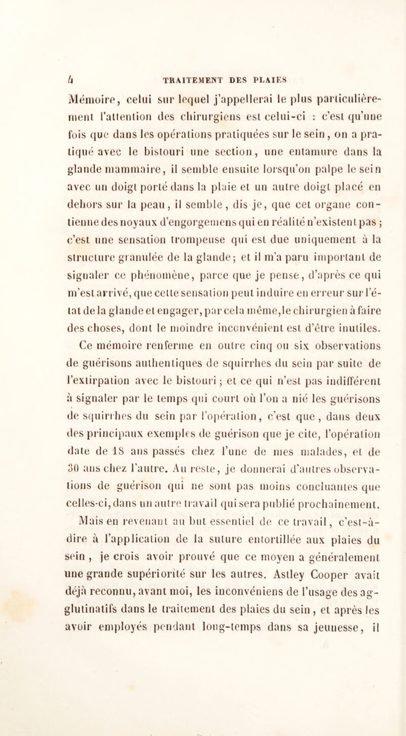 Memoire, celui sur lequel j’appellerai le plus paniculiere- menl rallention des chirurgicns esl celiii-ci : c’esi qu’une fois qu(‘ dans Ics opera lions praiiquees sur le sein , on a pra- tique avec le bisiouri line section, une enlamure dans la glande niamniaire, il seinble ensuite lorsqu’on paipe lesein avec un doigt portedans la plaie et un auti'c doigl place en dehors sur la peau, ii senible, dis je, que cet organe con- tienne des noyaux d’engorgeiiiens qui en realite n’exisleni pas ; c’est une sensation tronipeuse qui est due uniquenient a la structure granulee de la glande; el il m’a paru iinporlanl de signaler ce phenoniene, parce que je pense, d’apres ce qui in’esl arrive, que ceile sensation pent induire en erreur sur I e- lat de la glande el engager, par cela ineme,le chirurgien a faire des choses, dont le nioindre inconvenient esl d’etre inuliles. Ce niemoire renferine en outre cinq on six observations de guerisons auihentiques de squirrhes du sein par suite de Texiirpaiion avec le bisiouri; et ce qui n’esl pas indilTerent a signaler par le temps qni court on Ton a nie les guerisons de s(iuirilies du sein par iopeValion, c’esi que, dans deux des principaux exemples de guerison que je cite, roperaliou date de 18 ans passes cliez rune de ines nialades, el de 30 ans chez rauire. An resie, je donnerai d'anties observa- tions de guerison qni ne sonl pas nioins concinantes qne celles*ci,dans un autre travail qui sera public prochainement. Maisen revenaul an but esseniiel de ce travail, c’est-a- dire a rapplicaiion de la suture enioriillee aux plaies du sein , je crois avoir prouve que ce nioyen a generalemenl une grande superiorile sur les autres. Asiley Cooper avail deja reconnu, avanl moi, les inconveniens de I’lisage des ag- glulinaiifs dans le irailement des plaies du sein, el apres les avoir employes pendant long-temps dans sa jeunesse, il