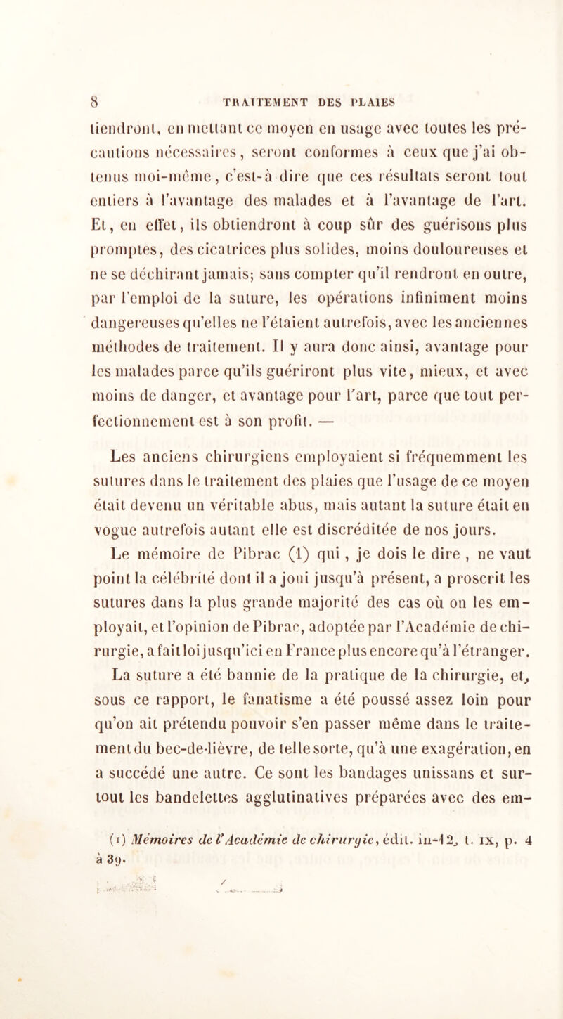 liendroiii, cii iiielinnl cc iiioyen en usage avec loules les pre- caiuions neccssaiiTs, scront coiiformes a ceux que j’ai ob- leniis inoi-iiiemc, c’esi-a dire que ces resullais seronl lout euiiers a ravaniage des lualades et a I’avaniage de Tart. El, eii effet, ils obliendront a coup sur des guerisoiis plus prompies, des cicairices plus solides, moins douloureuses el ne se dcchiranl jamais; saus compter qu’il rendront en ouire, par Temploi de la suture, les operations infiniment moins dangereusesqu’elles ne I’etaient autrefois, avec lesanciennes meihodes de iraiiemenl. II y aura done ainsi, avaniage pour les nialades parce qu’ils gueriront plus vite, mieux, et avec moins do danger, cl avaniage pour Tart, parce que tout per- feclionnemenl esl a son profit. — Les anciens chirurgiens employaient si frequemmeni les sutures dans le traitement des plaies que I’usage de ce moyen eiait devenu un veritable abus, mais autant la suture elail en vogue autrefois autant elle est discreditee de nos jours. Le memoire de Pibrac (1) qui, Je dois le dire , ne vaut point la celebriie dont il a Joui jusqu’a present, a proscrit les sutures dans la plus grande majorite des cas ou on les em- ployait, et ropinion de Pibrac, adoptee par I’Academie de chi- rurgie, a failloi jusqu’ici en France plus encore qu’a letranger. La suture a etc bannie de la pratique de la chirurgie, et^ sous ce rapport, le fanatisme a ele pousse assez loin pour qu’on ait pretendu pouvoir s’en passer meme dans le iraite- menidu bec-de lievre, de tellesorte, qu’a une exageraiion,en a succede une autre. Ce sont les bandages unissans et sur- lout les bandelettes aggluiinatives preparees avec des em- (i) Memoires de I'Academic de chiriiryic, edil. t. ix, p. 4 a 3y. /