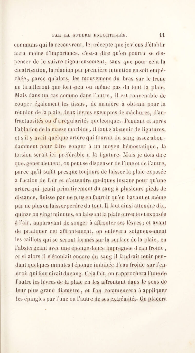 coninnins qui la recouvrent, le preceple que je viens d’elablir aura nioins d’impoi'lance, c’est-a-dire qu’on poui ra se dis- penser de le suivre rigoureusemenl, sans que pour cela la cicatrisation, la reunion par premiere intention en soil emp^- chee, parce qu’alors, les mouvemens du bras sur le ironc ne lirailleront que fort ►peu ou meme pas du lout la plaie. Mais dans un cas comine dans I’aulrc, il est convcnable de coLiper egalement les lissus, de maniere a obtenir pour la reunion de la plaie, deux levres exemptes de macluires, d’an- fraclLiosites ou d’irregulariles quelconques. Pendant etapres I’ablaiion de la masse morbide^ il faul s’abslenir de ligatures, et s’il y avail quelque arlere qui fournit du sang assez abon- damment pour faiie songer a an moyen liemosiaiique, la torsion serait ici preferable a la ligature. Mais je dois dire que, generalement, on pent se dispenser de rune el de I’autre, parce qu’il sudit presque loujours de laisser la plaie exposee a I’aclion de I’air el d’altendre quelques instans pour qu’une arlere qui jetail primitivement du sang a plusieurs pieds de distance,.finisse par ne plusen fournir qu’en bavant et meme par ne plusen laisserperdre du lout. Il faut ainsi ailendre dix, quinze ou vingt minutes, en laissant la plaie ouverte et exposee a I’air, auparavant de songer a affronter ses levres; et avant de praliquer cet affrontemenl, on enlevera soigneusement les caillots qui se seront formes sur la surface de la plaie, en I’absiergeani avec une eponge douce impregnee d’eau froide, et si alors il s’ecoulaii encore du sang il faudrait lenir pen- dant quelques minutes I’eponge imbibee d’eau fi oide sur ren- droit qui foLirnirait du sang. Cela fait, on rapprochera Punede I’aulre les levres de la plaie en les affrontanl dans le sens de leur plus grand diamelre, et Ton commencera a appliquer les epingles par rune ou Tautre do ses exlremites. On placera