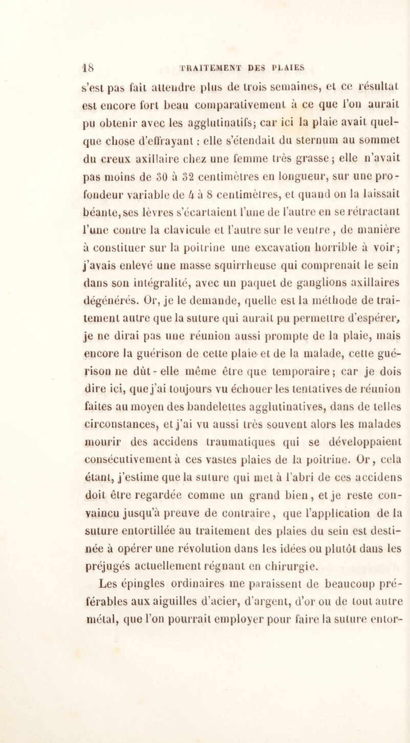 s’esl pas fail alieiidre plus de iruis seiiiaincs, cl cc resullal esi encore fori beau coinparaiivemenl a ce que I’on auraii pu oblenir avec les agglulinaiifs; car ici la plaie avail quel- que cliose d’efli ayanl: elle s’etendail dii sternum au sommet dn creux axillaire chez une femme ires grasse; elle n’avait pas moins de 30 a 32 cenlimelres en longueur, sur une pro- fondeur variable de 4 a 8 cenlimelres, el quand on la laissait beanie, ses levres s’ecarlaienl rune de rauire en se relraciant I’une conlre la clavicule el Taulre sur le venire , de maniere a consliluer sur la poiirine une excavation horrible a voir; j’avais enleve une masse squirrheuse qui comprenait le sein dans son inlegralile, avec un paquel de ganglions axillaires degeneres. Or, je le demande, quelle esi la melhode de trai- lemenl auire que la suture qui aurait pu permetire d’esperer, je ne dirai pas une reunion aussi prompie de la plaie, mais encore la guerison de celte plaie-et de la malade, celle gue- rison ne dut-elle meme elre que temporaire; car je dois dire ici, que j’ai loujours vu ecliouer les lentaiives de reunion faiies au moyen des bandeleites aggiutinatives, dans de lelles circonslances, etj’ai vu aussi ires souvent alors les malades mourir des accidens traumaiiques qui se developpaient conseculivementa ces vasies plaies de la poiirine. Or, cela elanl, j’eslime que la suiure qui met a I’abri de ces accidens doit elre regardee comme un grand bien, etje reste con- vaincu jusqu’a preuve de conlraire, que I’applicalion de la suture entortillee au traitement des plaies du sein esi desli- nee a operer une revolution dans les idees ou plutot dans les prejuges acluellement regnant en chirurgie. Les epingles ordinaires me paraissenl de beaucoup pre- ferables aux aiguilles d’acier, d’argent, d’or ou de lout autre metal, que Ton pourrait employer pour faire la suture enior-