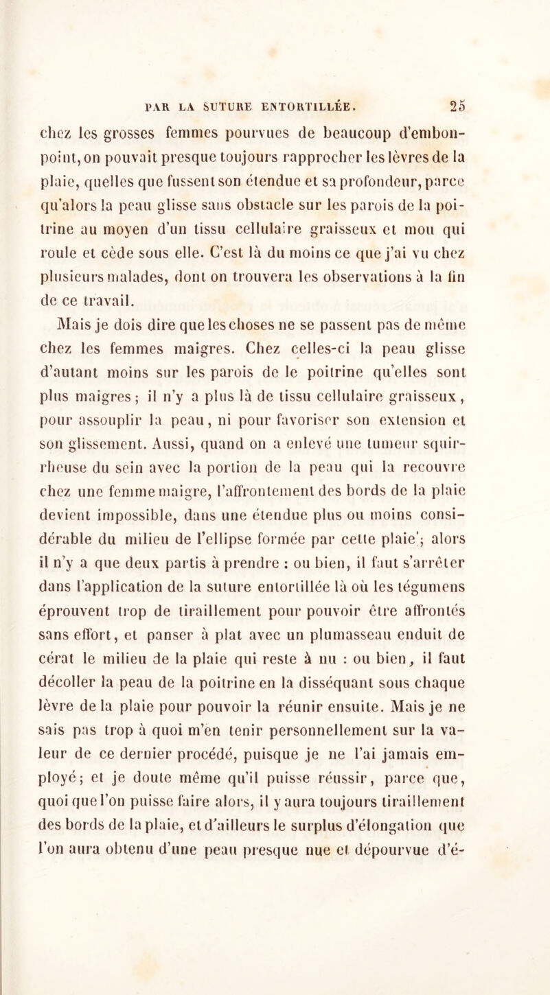 chez les grosses femmes pourviics de beaucoup d’emboii- pointjOn poiivait presque toujours rapprocher lesicvresde la plaie, quelles que fusseiilson ctendue et sa profoiidenr, parce qu’alors la pcau glisse sans obstacle sur les parois de la poi- irine au moyen d’un tissu cellulaire graisseiix et moii qiii roule et cMe sous elle. C’est la dti moins ce que j’ai vu chez plusieurs malades, dont on trouvera les observations a la lin de ce travail. Mais je dois dire que les clioses ne se passent pas de mcrne chez les femmes maigres. Chez cel!es-ci la peau glisse d’aulant moins sur les parois de le poitrine qu’elles soul plus maigres; il n’y a plus la de tissu cellulaire graisseux, pour assouplir la peau, ni pour favoriser son extension el son giissenient. Aussi, quand on a enleve une lumeur squir- rheuse du sein avec la portion dc la peau qui la recouvre chez une femme niaigre, raffronlemeiU des bords dc la plaie devienl impossible, dans une elendue plus ou moins consi- derable du milieu de I’ellipse formee par celte plaie'; alors il n’y a que deux partis a prendre : ou bien, il faut s’ai reler dans I’application de la suture enloriillee la ou les legumens eprouvent trop de liraillement pour pouvoir eire affronles sans effort, el panser a plat avec un plumasseau enduit de cerat le milieu de la plaie qui resle k nii : ou bien_, il faut decoder la peau de la poitrine en la dissequanl sous chaque levre de la plaie pour pouvoir la reunir ensuite. Mais je ne sais pas trop a quoi m’en tenir personnellemeni sur la va- leur de ce dernier procede, puisque je ne I’ai jamais em- ploye; et je doule meme qu’il puisse reussir, parce que, quoi que Ton puisse faire alors, il y aura toujours liraillement des bords de la plaie, et d’ailleurs le surplus d’elongation que ron aura oblenu d’une peuu presque nue et depourvue d’e-