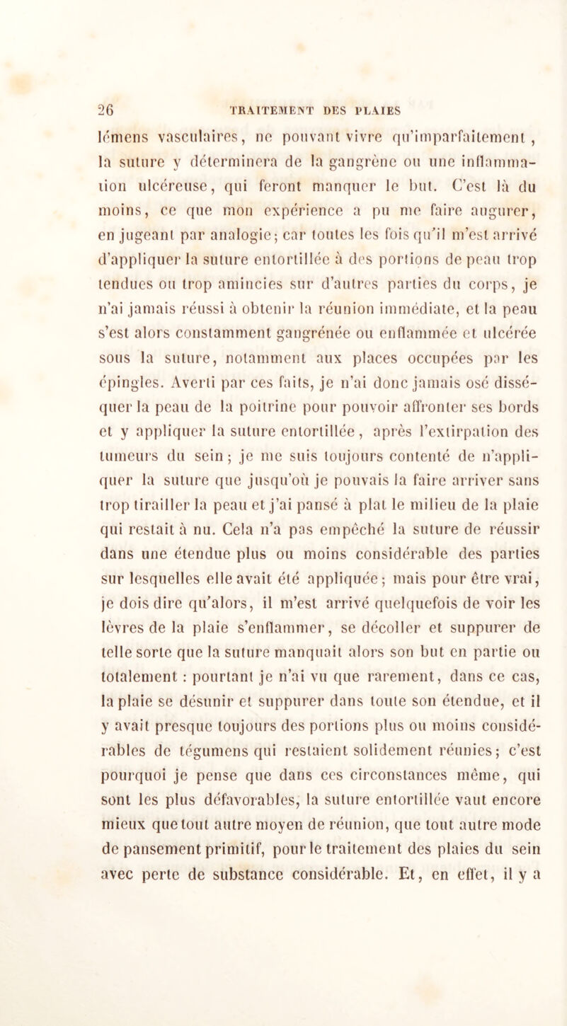 loniens vasciilaires, no pouvant vivre qn’imparraitemciu , la siilnre y determincra cle la gangrene on line inllaniina- lion ulccreuse, qui feront manquer le but. C’est la du inoins, ce que mon experience a pu me faire angiirer, en jugeani par analogic; car tomes les fois qidil m’esl arrive d’appliquer la suture entortillee a des portions de pcau trop tendues on trop aniincies sur d’autres parties du coi'ps, je n’ai jamais reussi a obtenir la reunion immediate, el la peau s’est alors constamment gangrenee on enflammee et ulceree sous la suture, notamment aux places occupees par les epingles. Averli par ees fails, je n’ai done jamais ose disse- quer la pcau de la poilrine pour pouvoir afTi’onler ses bords cl y appliqucr la suture entortillee, apres I’exiirpalion des lumeurs du sein; je me suis loujours conlenle de n’appli- quer la suture que jusqu’ou je pouvais la faire arriver sans trop tirailler la peau et j’ai panse a plat le milieu de la plaie qui reslait a nu. Cela n’a pas empeche la suture de reussir dans une etendue plus oii moins considerable des parlies sur lesquelles elle avail ele appliquee; mais pour eire vrai, je dois dire qidalors, il m’esl arrive quelquefois de voir les levres de la plaie s’enflammer, se decoller et suppurer de telle sorte que la suture manquaii alors son but cn partie on lotalement: pourlant je n’ai vii que rarement, dans ce cas, la plaie se desunir et suppurer dans tome son etendue, et il y avail presque loujours des portions plus ou moins conside- rables de tegumens qui resiaient solidement reunies; c’est pourquoi je pense que dans ces circonsiances meme, qui sont les plus defavorables, la suture entortillee vaut encore mieux que lout autre moyen de reunion, que tout autre mode de pansement primiiif, pour le traitement des plaies du sein avec perie de substance considerable. El, en eflel, il y a