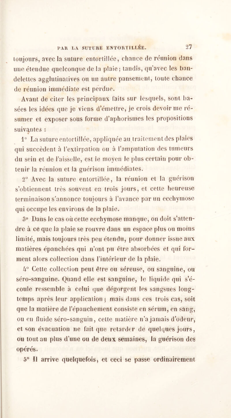 loujours, avec la suture enlortillee, chance de reunion dans line etendue quelconqiie de la plaie; landis, qu’avec les ban- deleiies agglulinaiives on un autre pansemeni, loute chance de reunion immediate est perdue. Avant de citer les principaux faits sur lesquels, sonl ba- sees les idees que je viens d’emellre, je crois devoir me rc- sumer et exposer sous forme d’aphorismes les propositions suivantes : 1° La suture enlortillee, appliqueeau iraitementdes plaies qui succedent a rcxlirpalion ou a ramputalion des lumeurs du sein et de I’aisselle, est ie moyen le plus certain pour ob- tenir la reunion et la gucrison immediates. 2“ Avec la suture enlortillee, la reunion el la gueiison s’obliennent ires souvent en irois jours, el celte heureusc lerminaison s’annonce loujours a I’avance par iin ecchymose qui occupe les environs de la plaie. 3° Dans le cas oii celte ecchymose manque, on doit s’ailen- dre a ce que la plaie se rouvre dans un espace plus ou moins limile, mais loujours ires pen etendu, pour donner issue aux matieres epanchees qui n’ont pu eire absorbees et qui fer- ment alors collection dans I’interieur de la plaie. Cette collection pent eire ou sereuse, ou sanguine, ou sero-sanguine. Quand elle est sanguine, le liquide qui s’e- coule ressemble a celui que degorgent les sangsues long- temps apres leur application ; mais dans ces irois cas, soit que la maiiere de repanchemenl consisie en serum, en sang, ou en fluide sero-sanguin, celte maiiere n’a jamais d’odeur, et son evacuation ne fait que retarder de quelques jours, ou tout au plus d’une ou de deux semaines, la guerison des operes. 5® II arrive quelquefois, et ceci se passe ordinairement