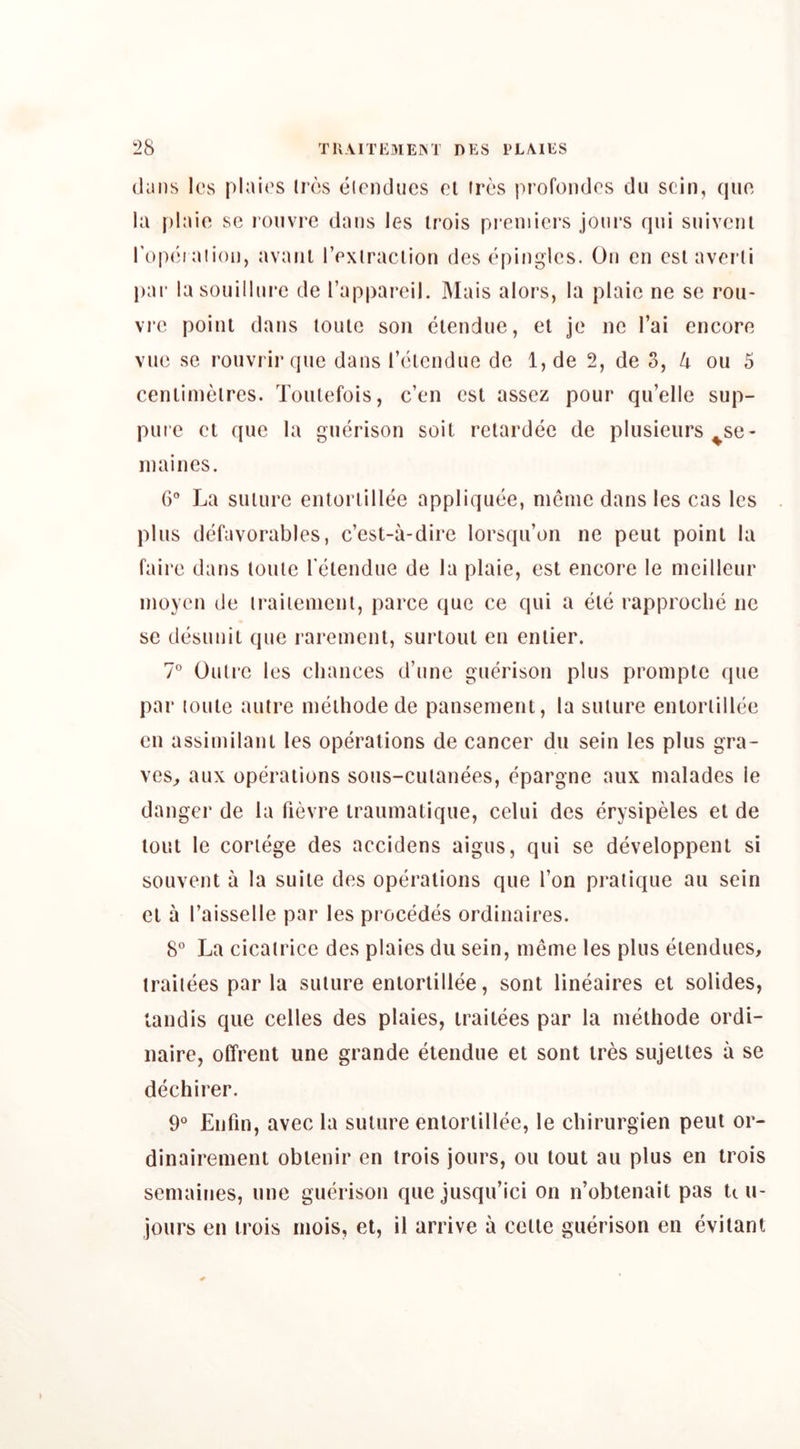 (Jans Ics plai('s lr(‘s (Jirnducs cl iix‘s pi'ofondcs dii scin, epic la plaio se ronvre dans les Irois pi’cniiers jom'S qui siiivcnl rop(*i atioi), avaiil I’cxlraclion des (‘pinglcs. On en csl avcrli par lasouillni’c de Tapparcil. Mais alors, la plaio no se rou- vro point dans ionic son (ilendne, el je no I’ai encore vne se ronvrirqnc dans l’('Ucndne de 1, de 2, de 3, 4 on 5 cenlimelres. Toiilefois, e’en csl assez pour qu’elle sup- pure cl que la gin^rison soil rclard(ie de pliisieurs ^se- in ai lies. 6° La suiurc entorlill(ie appliquiJe, nienic dans les cas les plus d(3favorables, e’est-a-dire lorsqu’on ne peut poinl la faire dans lonle re^lendne de la plaie, esl encore le mcilleur inoyen de iraiienicnl, parce que ce qui a ele rapproclni ne se d(3sunil que rareinent, surloul en enlier. 7° Oulre les chances d’une gu(?rison plus proinpte que par loule aulre meihode de pansenient, la suiure entoriilhie en assimilant les operations de cancer du sein les plus gra- ves^ aux opiBrations sons-cuianees, (^pargne aux nialades le danger de la ri(3vre irauniatique, celui des erysipeles el de lout le cortege des accidens aigus, qui se d(3veloppenl si souvent a la suite des opciralions que Ton pratique au sein el a I’aisselle par les proc(^d(3S ordinaires. 8” La cicatrice des plaies du sein, meme les plus etendues, iraiiees par la suture enlorlillee, sont lineaires et solides, tandis que cedes des plaies, iraiiees par la meihode ordi- naire, offrenl une grande eiendue et sont ires sujeites a se dechirer. 9* Enfin, avec la suiure enlorlillee, le chirurgien pent or- dinairemenl oblenir en trois jours, ou tout au plus en trois semaines, une gimrison que jusqu’ici on n’obtenait pas U u- jours en trois niois, et, il arrive a celle guerison en evilant