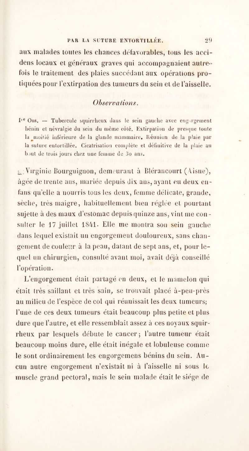 aux nialades loules les chances cltdavorables, tons les acci- dens locaiix el generaux graves qni accompagnaienl autre- fois le iraitement des plaies siiccedaniaux operations pro- liqueespour I’exlirpaiion des lunieurs du sein el de I’aisselle. Ohsenmiions. I'® Obs. — Tubercule squirrlicux clans le sein gauche avcc eoguigeiuent henin et nevralgie dii sein dii nieme cole. Extirpation de pres(jne toute la^inoiiie infr^’ieure de la glande inannnaire, Keunion de la plaie par la suture enlorlillee. Cicatrisation complete et definitive de la plaie au I)out de Irois jours chez une feninie de 3o ans. Virginie Bourguignon, dcmriiraiil a Blerancourt (Aisiie), agee de irenle ans, niariee depuis dix ans, ayanl eu deux eii- fans qu’elU; a nourris tons les detix, femme delicate, grande, seche, ires maigre, habiluellenieni bien reglt'e el pourtanl sujetie a des maux d’esiomac depiiisqninze ans, vini me con- stiller le M juillel 1841. Elle me inunlra son sein gauche dans lequel exisiait un engorgemeul douloureux, sans chan- gement de couleiir a la peau, daianl de sepl ans, et, pour Ic- quel tin chirurgien, consnlle avanl moi, avail deja conseille Toperalion. L’engorgenient elaii parlage en deux, el le mamelon qui eiait (res saillanl el ires sain, se iroiivait place a-pen-pres au milieu de I’espece de col qui reunissail les deux lumeurs; Tune de ces deux lumeurs eiail beaucoup plus peiiie el plus dure que I’aulre, et elle ressemblail assez a ces noyaux squir- rheux par lesquels debule le cancer; I’autre lumeur eiait beaucoup moins dure, elle eiait inegale et lobuleuse comme le sont ordinairemenl les engorgcmens benins du sein. Au- cun aulre engorgement n’existait ni a I’aisselle ni sous le muscle grand pectoral, mais le sein malade eiait le siege do