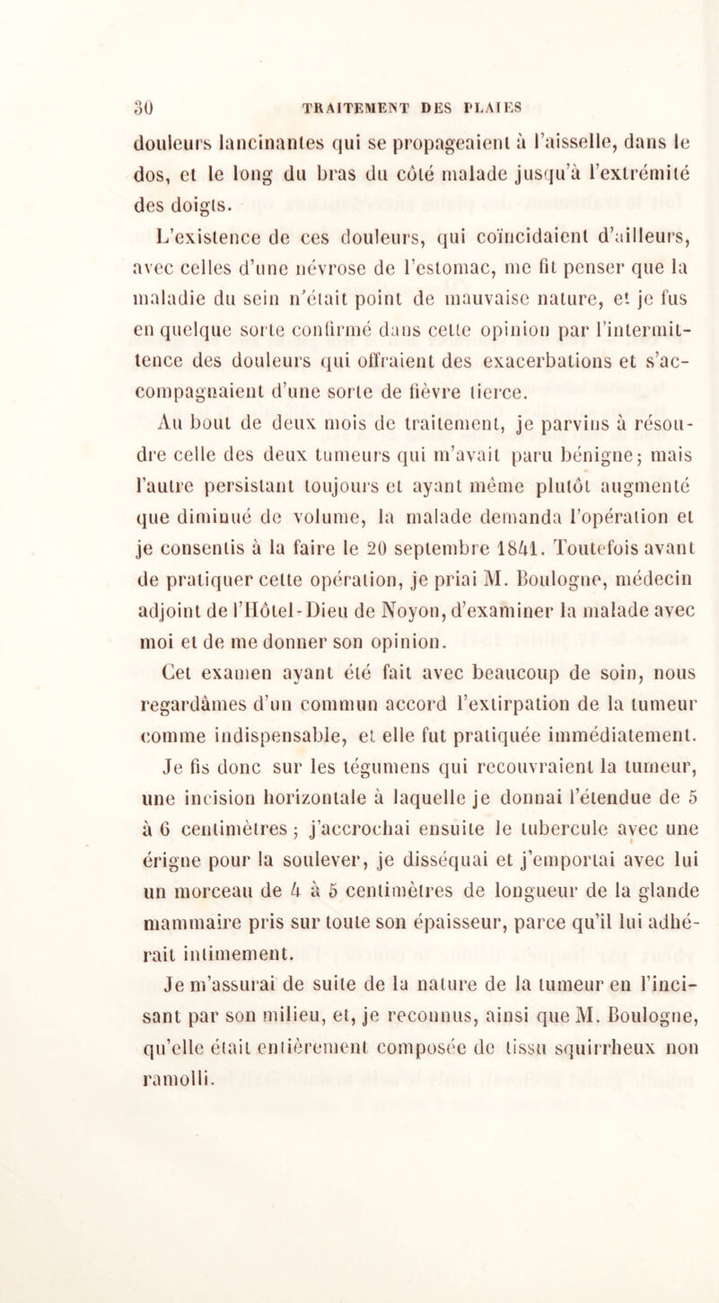 douieui s lancinantes qui se pi’opageaienl a I’aissello, dans le dos, cl le long du bi'as du cole nialade jiisqu’a rexti’emile des doigls. L’exislence de ces douleiii’s, qui coincidaienl d’ailleurs, avec celles d’line iievi'ose de I’esloniac, me fit pcnser* que la nialadie dn sein idelait point de inauvaise nature, et je fus cn quelqne sorle confirme dans cette opinion par finterniit- tence des douleurs ([iii oH’raient des exacerbations et s’ac- compagnaient d’line sorle de fievre lierce. All bout de deiix niois de trailemenl, je parvins a resoii- dre celle des deux tumeurs qui m’avail paru benigne; inais faulre persislant loujoui's el ayanl ineine plulot augmenlc que dimiuue de volume, la malade demanda Topei^alion el je conseniis a la faire le 20 seplembre 18^1. Touti'fois avant de pratiquer celte operation, je priai M. Boulogne, medecin adjoint de I’llolel-Dieu de Noyon, d’examiner la malade avec moi el de me donner son opinion, Cet examen ayant eie fait avec beaucoup de soin, nous regardames d’un commun accord I’exiirpaiion de la lumeur comme indispensable, el elle fut praiiquee immediatemenl. Je fis done sur les legumens qui recouvi’aienl la tumeur, line incision liorizonlale a laquelle je donnai 1 etendue de 5 a G cenlimeti’es; j’accrochai ensuite le lubercule avec une erigne pour la soiilever, je dissequai et j’emportai avec lui iin morceaii de a 6 cenlimelres de longueur de la glande niamrnaire pris sur loule son epaisseiir, parce qu’il lui adhe- rait iniimement. Je m’assurai de suite de la nature de la lumeur en I’inci- sant par son milieu, et, je reconniis, ainsi que M. Boulogne, qu’clle etaii cniieremenl composec de lissu squirrlieux non ramolli.