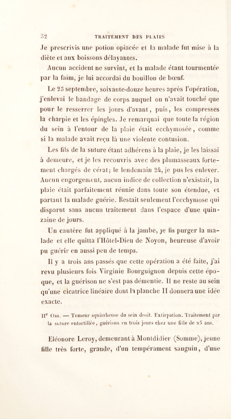 Je proscrivis uito poiion opinceo el la nialade I'lU riiiso a la diele el aux boissons delayantes. Aiicuii accident ne survinl, et la malade elanl lournienlee par la faini, jc liii accoidai du bouillon de boeuf. Le 23 seplenibro, soixanle-douze hcures apres rop^'aiion, j’enlevai Ic bandage de corps auquel on n’avait touebe que pour le resserrer les jours d’avant, puis, les compresses la cliaipie el les epingles. Je remarquai que toule la region du sein a I’enlour de la plaie (Hail eccliymosce, comnie si la malade avail recu la une violenie contusion. Les fils de la suture etani adher ens a la plaie, je les laissai a demeure, et je les i*ecouvris avec des plumasseaux forte- meni chai-ges de ceiai; le lendemain 24, je pus les enlever. Aucun engorgement, aiicun iiidice de collection n’exislaii, la plaie eiail pai*failement I’eunie dans toule son etendue, et parianl la nialade guerie. Resiait seulement Tecchymose qui disparui sans aucun liailemenl dans Tespace d’une quin- zaine de jours. Un caulere ful applique a la jambe, je fis purger la ma- lade el elle quilia TIIoiel-Dieu de Noyon, heurcuse d’avoir pu guei ir en aussi peu de temps. II y a li'ois ans passes que celte opei’aiion a eie faile, j’ai revu plusieuis fois Viiginie Boui*guignon depuis celte epo- que, et la guerison ne s’esi pas dihiieiuie. II ne resle au sein qu’une cicatrice lineaire doiii hplanche II doimei’aune idee exacie. — Tiinieur scjiiinheiise du sein droit. E.xlirpation. Traitement par la suture entortillee, guerison en trois jours cliez une fille de 25 ans. Eleonore Leroy, demeurant a Monididier (Somme), jeune fille ires forte, grande, d’un temperameul saiiguin, d’une