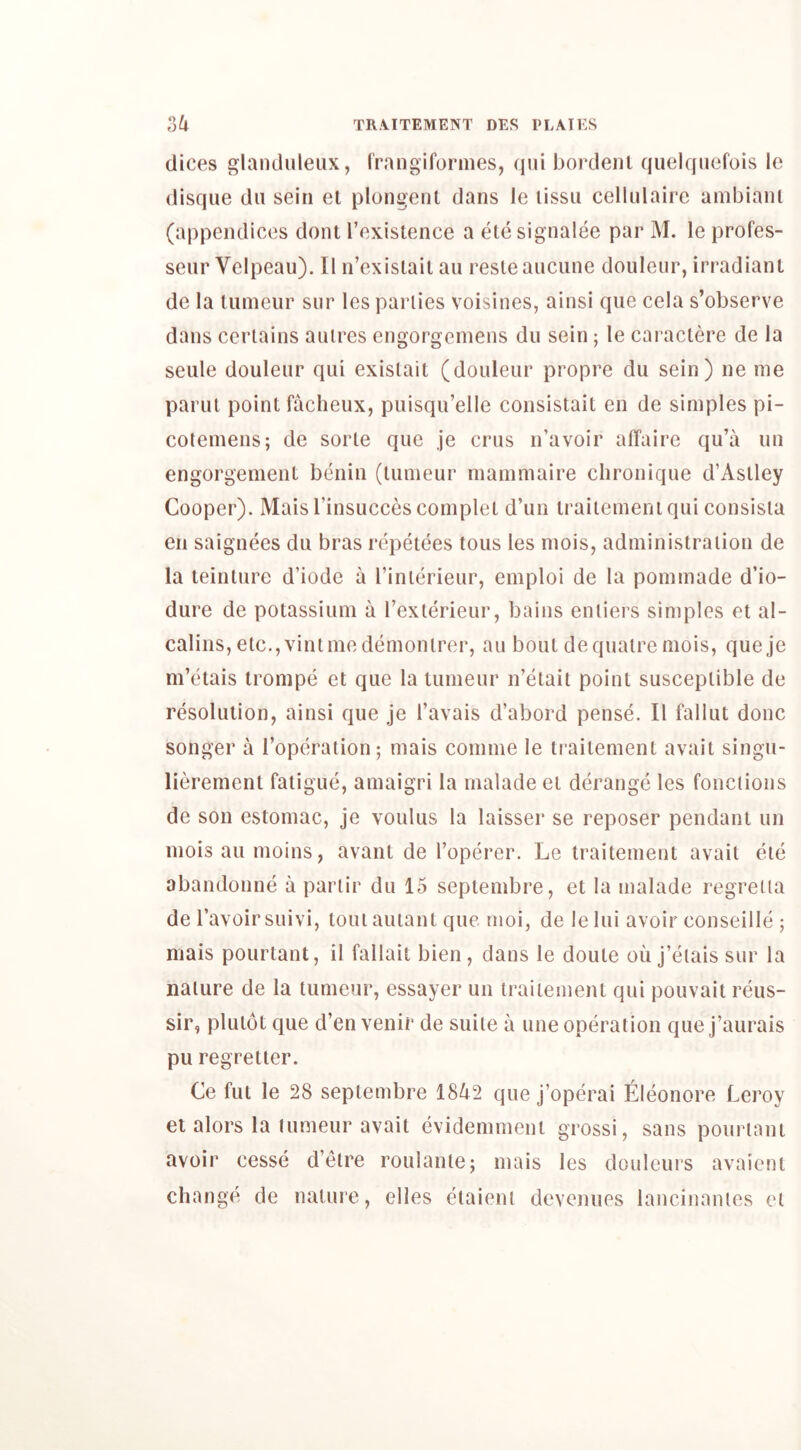 dices glandiileiix, frangifoiaiies, qui boi'denl quelquefois le disque dii seiri el plongenl dans le lissii cellulaii^c ambiani (appendices dont [’existence a ele signalee pai’ M. le profes- seui Velpeau). II n’existail an I’esteaucune douleui’, irradianl de la lumeui’ siir les parlies voisines, ainsi qiie cela s’observe dans certains aiUres engorgemens du sein ; le cai actere de la seule douleur qui exislail (douleur propre du sein) ne me parul point facheux, puisqu’elle consistait en de simples pi- colemens; de sorle que je crus n’avoir affaire qu’a un engorgement benin (lumeur mammaii’e clironique d’Astley Cooper). Mais I’insucces complet d’un Iraiiemeniqui consisla en saignees du bi’as I'epetees tons les mois, administration de la teintui’e d’iodc a I’inlerieur, emploi de la pommade d’io- dure de potassium a rexleiaeur, bains enliers simples et al- calins, etc.,vintmedemontrer, au bout dequali’e mois, queje m’cffais li’onipe et que la lumeur n’elait point susceptible de resolution, ainsi que je I’avais d’abord pense. II fallut done songer a I’opei’aiion; mais comme le trailement avail singu- lieremenl fatigue, amaigri la nialade et derange les fonctions de son estomac, je voulus la laisser se reposer pendant un mois au moins, avant de I’operer. Le traitement avail ele abandonne a partir du 15 septembre, et la malade I’egTeda de I’avoir suivi, tout auiant que moi, de le lui avoir conseille ; mais pourtant, il fallait bien, dans le doule ou j’elais sur la nature de la lumeur, essayer un traitement qui pouvait I’eus- sir, plulot que d’en venir de suite a une operation que j’aui^ais pu regreller. Ce ful le 28 septembre 1842 que j’operai Eleonore Lei’oy el aloi’s la tumeur avail evidemmeni gi’ossi, sans pourtant avoir cesse d’eti^e roulanle; mais les doulcurs avaient change de nature, dies elaieni devenues lancinantes et