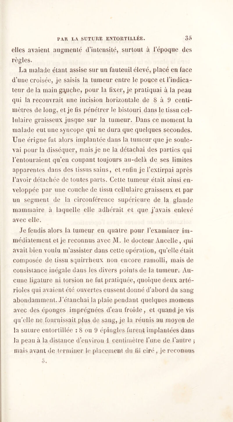 elles avaieiu aiigmenle d’iniensile, siirtoui a I’epoqiie des regies. La nialade eiant assise sur un fauteuil eleve, place en face d’liiie croisee, je saisis la tumeur entre le pouce eL I’indica- teur de la main gc^uche, pour la fixer, je pratiquai a la peau qiii la recouvrait une incision horizontale de 8 a 9 centi- metres de long, et je fis peneirer le bistouri dans le tissii cel- lulaire graisseux jusque sur la tumeur. Dans ce moment la malade eut une syncope qui ne dura que quelques secondes. Une erigne fat alors implantee dans la tumeur que je soule- vai pour la dissequer, mais je ne la detachai des parties qui I’entouraient qu’en coupant toujours au-dela de ses limites apparentes dans des tissus sains, etenfin je I’extirpai apres I’avoir detachee de toutes parts. Cette tumeur etait ainsi en- veloppee par une couclie de tissu cellulaire graisseux et par un segment de la circonference superieure de la glande mamniaire a laquelle elle adherait et que j’avais enleve avec elle. Je fendis alors la tumeur en quatre pour rexaminer ini- mediatement et je reconnus avec M. le docteur Ancelle, qui avait bien voulu m’assister dans cette operation, qu’elle etait composee de tissu squirrheux non encore ramolli, mais de consisiance inegale dans les divers points de la tumeur. Au- cune ligature ni torsion ne fut pratiquee, quoiquedeux arte- rioles qui avaientete ouvertes eussentdonne d’abord du sang abondamment. J’etanchai laplaie pendant quelques momens avec des eponges impregnees d’eau froide, et quand je vis qiCelle ne fournissait plus de sang, je la reunis au moyen de la suture entortillee : 8 ou 9 epingles furent implantees dans la peau a la distance d’environ 1 centimetre Tune de I’autre ; mais avant de terminer 1(‘ placement du 111 cire , je reconnus o