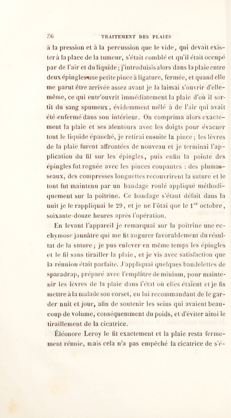 a la pression el a la percussion que le vide^ qui devail exis- lera la place de la lumcur, s’eiail cornble el qu’il eiail occupe par de fair el du liquide; j’inlroduisisalors dans la plaieenire deuxepingiesninepeiilepincea ligature, fermee, el quand elle me paruleire arrivee assez avanl je la laissai s’ouvrir d’elle- meine, ce qui enlr’ouvril immedialeinenl la plaic d’ou il sor- lil du sang spumeux, evi(Jeinmenl inele a de I’air qui avail ele-enferme dans son inierieur. On comprinia alorsexacie- meni la plaie el ses alenlours avec les doigls pour evacucr loul le li(]uide epanche, je relirai ensuiie la pince ; les levres de la plaie fureni affronlees de nouveau el je lerminai I’ap- plicaiion du lil sur les epingies, puis enlin la poiule des epingles fill rognee avec les pinces coupanles : des plumas- seaux, des compresses longueiies rocouvrireni la suture el le loul fill mainienu par un bandage roule applique meihodi- quemenl sur la poilrine. Ce bandage s’eiaui defaii dans la nuii je le rappliquai le 29, el je ne I’oiai que le ociobre, soixanle-douze heures apres Toperalion. En levanl Tappareil je I'emarquai sur la poilrine une ec- cbymose jaunalre (jui me til augurer favorablement du resul- lai de la suiure j je pus enlever en meine temps les epingles (M le fil sans lirailler la plaie, el je vis avec saiisfaciion que la reunion eiaii parfaite. J’appliquai quelques bandelelles de spai adrap, prepare avec remplaire de minium, pour niainie- nir les levres de la plaie dans I’eiat on elles etaieni el je fis meiii’e ala maladesoii corset, en lui recommandani de legar- der nuit el jour, atin de soulenir les seins qui avaienl beau- coup de volume, consequemmenl du poids, el d’eviler ainsi le liraillement de la cicatrice. Eleonore Leroy le fit exactement el la plaie resia ferine- meni reunie, niais cela n’a pas enipeclie la cicatrice de s’e-