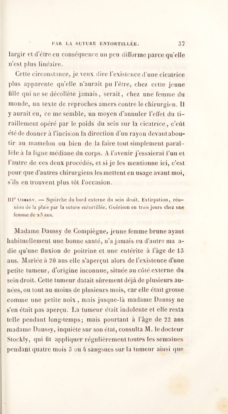 largir el d’etre cn consequence un pen didbrme parce qu’elle ii’esl pins lincaii*e. Celle circonsinnce, je veiix dire I’exisU'nce (rune cicaU’ice plus apparenle qu’elle n’auraii pu I’etie, chez celie jeune dlle qui ne se decollete jamais, sei’ail, chez nne femme du monde, un texle de reproches amers contre le chirurgien. II y aiirail eu, ce me semble, un moyen d’annuler I’elTel du li- raillemeni opere par le poids du sein sur la cicatrice, c’eiit elede donner a I’incision la direction d’un rayon devanlabou- lir au mamelon ou bien do la faire toul simplemenl paral- Icle a la ligne mediane du corps. A I’avenir j’essaierai Tun el I’anlre de ces deux procedes, el si Je les mcnlionne ici, e’est pour que d’aulres chirurgiens lesmeltent en usage avant moi, s’ils en irouveni plus lot I’occasion. 111° Ub»erv. — Squirrhe du bord externe du sein droit. Extirpation, reu- nion de !a plaie par la suture enlorlillee. Guerison en trois jours chez une femme de 2? ans. Madame Daussy de Cornpiegne, jeune femme brune ayani habiiuellemenl une bonne same, n’a jamais eu d’autre ma a- die qu’une fluxion de poitrine el une enlerile a I’age de 13 ans. Mariee a 20 ans elle s’aper^ul alors de I’exislence d’une petite iLimeur, d’origine inconnue, situee au cote externe du sein droit. Celle tumeur daiail surementdeja de plusieurs aii- nees, ou toul au moins de plusieurs mois, car elle etait grosse comme une pelite noix, mais jusque-la madame Daussy ne s’en elait pas aper^u. La lurneur etait indolente el elle resta telle pendant long-temps; mais pouriant a I’age de 22 ans madame Daussy, inquiele sur son eiai, consulia M. ledocteur i Slockly, qui lit appli(|ucr regulieremenl loules les semaines pendant (lualre mois 3 ou U sangsues sur la tumeur ainsi (jue