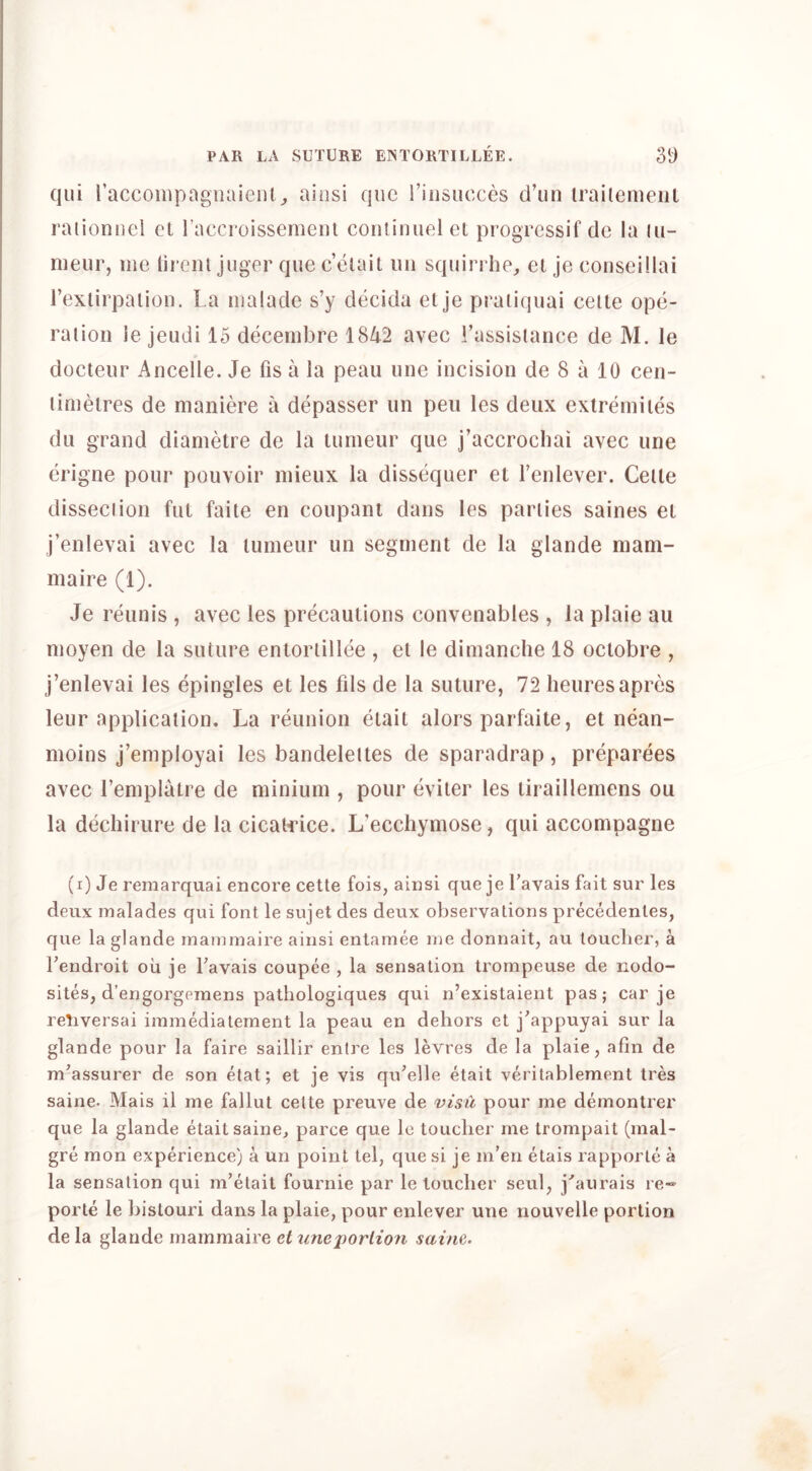 qiii raccompagnaieiil,, ainsi quo i’iiisiicces d’un irailenieiil raiioniiel et raccroissemem continuei el progressif de la lu- meur, me lirciil jiiger qiie c’elait iiii squirrhe, el je conseillai Texlirpaiion. La malade s’y decida el je praiiijuai ceile ope- raiioii le jeudi 15 decembre 1842 avec Lassislance de M. le docleur Ancelle. Je fis a la peau line incision de 8 a 10 cen- limelres de maniere a depasser iin pen les deux extremiies dll grand dianietre de la tumeur que j’accrochai avec une erigne pour pouvoir inieux la dissequer el Tenlever. Celle disseciion fiit faile en coupant dans les parlies saines el j’enlevai avec la lumeur iin segment de la glande niam- maire (1). Je reiinis , avec les precautions convenables , la plaie au nioyen de la suture entorlillee , el le dimanche 18 oclobre , j’enlevai les epingles et les fils de la suture, 72 heuresapres leur application. La reunion etait alors parfaite, et nean- moins j’employai les bandeleites de sparadrap, preparees avec I’emplalre de minium , pour eviler les liraillemens ou la dechirure de la cicatrice. L’eccliymose, qui accompagne (i) Je remarquai encore cette fois, ainsi que je Lavais fait sur les deux malades qui font le sujet des deux observations precedenles, que la glande inaminaire ainsi enlamee me donnait, au toucher, a Lendroit ou je Lavais coupee , la sensation trompeuse de nodo- sites, d’engorgpinens pathologiques qui n’existaient pas; car je retiversai iinmediatement la peau en dehors et j^appuyai sur la glande pour la faire saillir entre les levres de la plaie, afin de m’assurer de son etat; et je vis qu’elle etait veritablement tres saine. Mais il me fallut cette preuve de visu pour me demontrer que la glande etait saine, parce que le toucher me Irompait (mal- gre mon experience) a un point tel, que si je m’en etais rapporte a la sensation qui m’etait fournie par le toucher seul, j‘’aurais re- porte le bislouri dans la plaie, pour enlever une nouvelle portion de la glande rnammaire et unei)orlion saine.