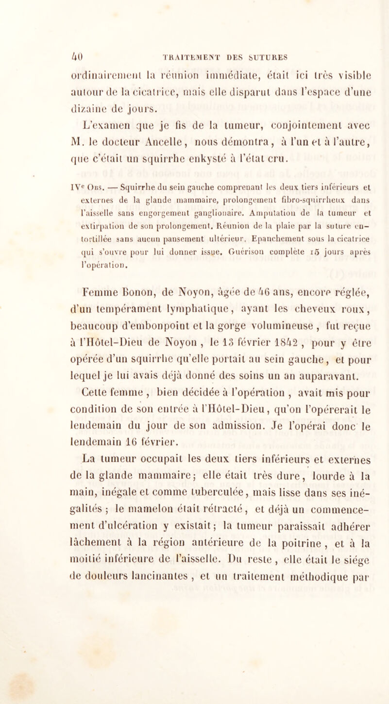 ordiiiaircMiiciil la reunion iinnicdiale, eiail ici lies visible auioiirde la eieaii ice, inais elle disparul dans I’espace d’une dizainc de jours. L’exanien que je fis de la tunieur, eonjoinlemeni avec M. le docleiir Ancelle, nous deniontra, a I’un el a I’aiUre, que c’elaii un squirrhe enkyste a I’eiai cru. Obs. — Squirrhe du sein gauche comprenant los deux tiers inferieurs el externes de la glaude mammaire, prolongeineiit fibro-squirrlieux dans I’aisselle sans engorgement ganglionaire. Amputation de la tumour et extirpation de son prolongement. Reunion de la plaie par la suture eu- lortillee sans aucun pansement ullerieur. Epanchement sous la cicatrice ([ui s’ouvre pour lui donner issue. Guerison complete i5 jours apres roperation. Femme Bonon, de Noyon, ague de 46 ans, encore reglee, d’un lemperament lymphaliqiie, ayant les cheveux rotix, beaiicoup d’embonpoint et la gorge voluminense , ftii recite a I’Holel-Dieu de Noyon , ie 13 fevrier 1842 , pour y elre operee d’un squirrhe qu’clle portaii ati sein gauche , el pour lequel je lui avais deja donne des soins un an auparavanl. Celle femme , bien decidee a I’operaiion , avail mis pour condition de son entree a THotel-Dieu, qu’on I’opererait le lendemain du jour de son admission. Je I’operai done le lendemain 16 fevrier. La lumeur occupait les deux tiers inferieurs et externes de la glande mammaire; elle elait ires dure, loiirde a la main, inegale et comme luberculee, mais lisse dans ses ine- galiies ; le mamelon elait retracte, et deja un commence- ment d’tilceralion y existait; la tumeur paraissaii adherer lachemeni a la region anterieure de la poiirine , et a la moiiie inferieure de I’aisselle. Du resie , elle elaii le siege de douleurs lancinanles , et un iraitemenl meihodique par