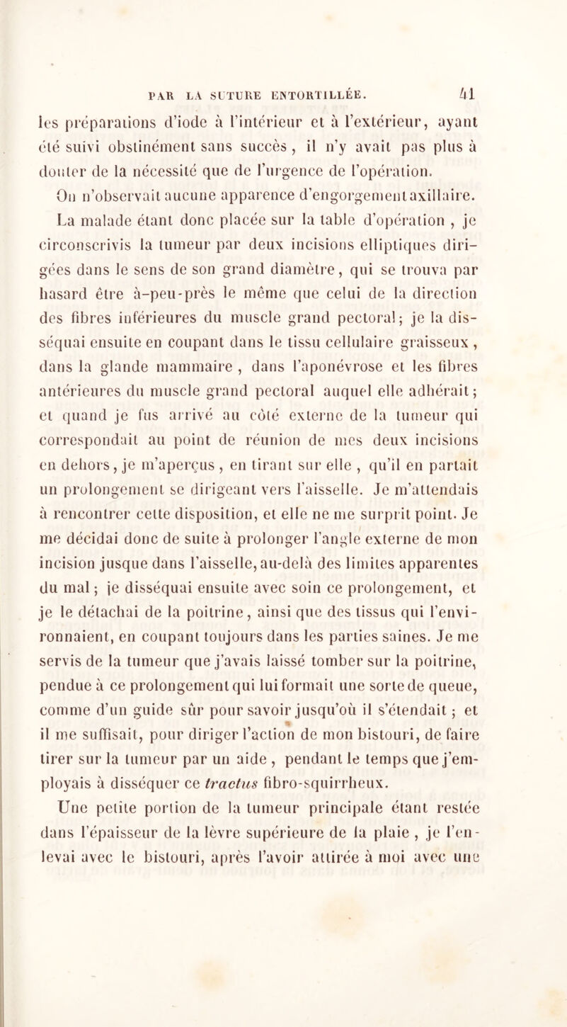 k'S preparaiioiis criodc a I’inlerieur el a rexterieiir, ayant ele siiivi obslinement sans succes , il n’y avail pas pins a doiiler de la necessilc qne de I’ni gence de I’opcraiion. On n’obscrvail aucune apparence d’engorgeineniaxillaire. La malade eiant done placee sur la table d’operaiion , je circonscrivis la luineur par deux incisions ellipliques diri- gees dans le sens de son grand dianielre, qui se irouva par hasard etre a-peii-pres le meme que celui de la direclion des fdares inferieures dii muscle grand pectoral; je la dis- sequai ensuile en coupant dans le tissu cellulaire graisseux , dans la glande inammaire , dans I’aponevrose et les fdjres anterieures du muscle grand pectoral auquel elle adlierait; el quand je fus airive au cole exlei’ne de la lurneur qui correspondail au point de reunion de incs deux incisions en dehors, je m’apercus , en tiranl sur elle , qu’il en pariait un prolongernenl se dirigeanl vers Taisselle. Je m’attendais a reneonlrer ceite disposition, el elle ne me surpril point. Je me decidai done de suite a prolonger I’angie exlerne de rnon incision jusque dans Taisselle, au-dela des limiies apparenies du mal; \e dissequai ensuile avec soin ce prolongernenl, et je le deiachai de la poitrine, ainsi que des lissus qui Tenvi- ronnaient, en conpant loujours dans les parlies saines. Je me servis de la tumeur que j’avais laisse tomber sur la poilrine, pendue a ce prolongernenl qui luiformail une sorlede queue, comme d’un guide sur pour savoir jusqu’ou il s’ciendait; et il me sulTisait, pour diriger I’aciion de mon bistouri, de faire lirer sur la tumeur par un aide , pendant le lemps que j’em- ployais a dissequer ce tractiis fibro-squirrheux. Une peiiie portion de la tumeur principale etant reslee dans I’epaisseur de la levre superieure de la plaie , je I’en- levai avec le bislouri, apres I’avoir aiiiree a moi avec une