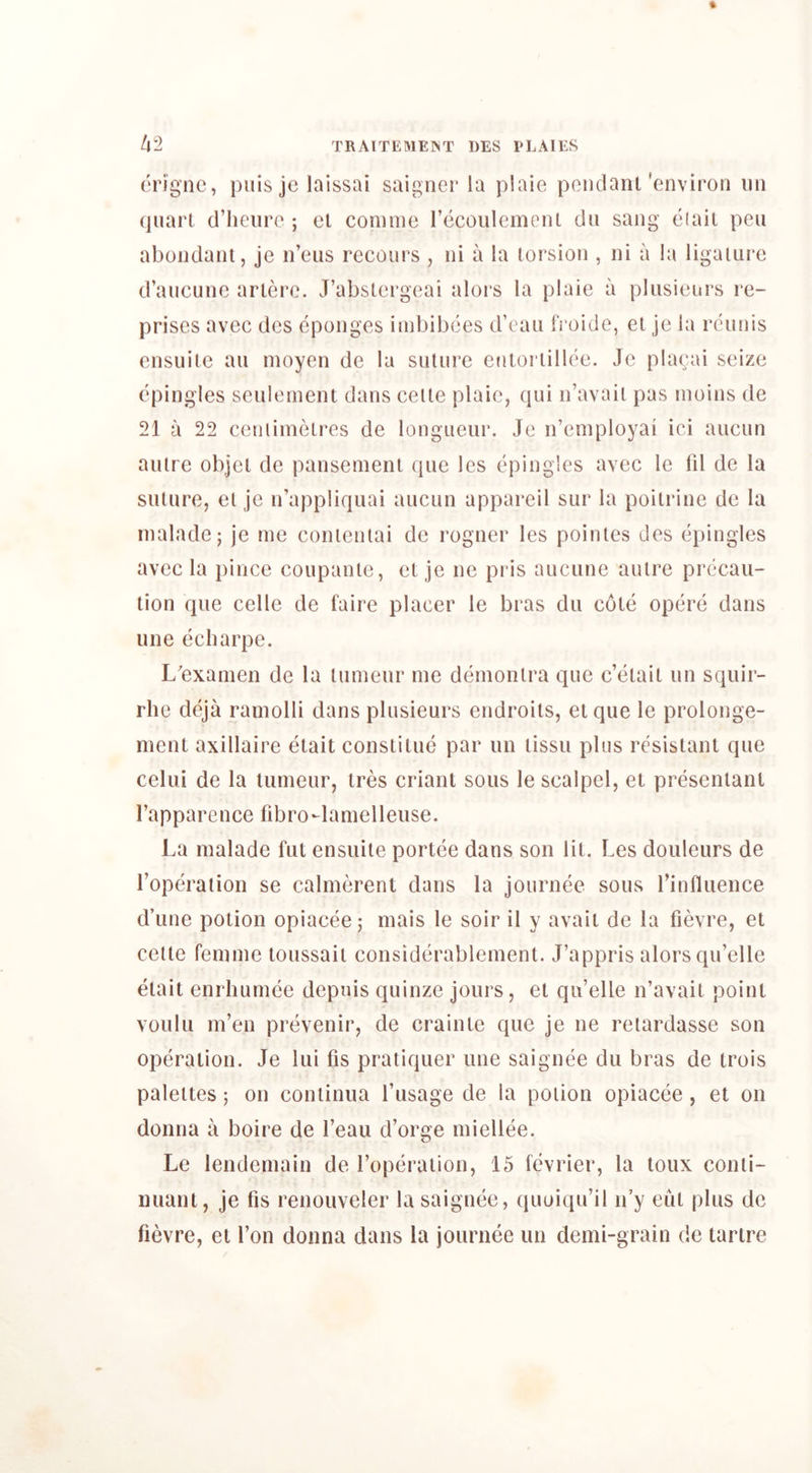 erignc, puis je lalssai saigner la plaie pendant'environ nn quart d’heure ; ct connne recoulemont du sang eiait pen abondant, je n’eus recours , ni a la toi’sion , ni a la ligature d’aucune artere. J’abstergeai alors la plaie a pliisieurs re- prises avec dcs eponges imbibees d’eaii fi'oide, et je la rcunis ensuilc an moyen de la suture efitortillee. Je plaeai seize epingles seuleinent dans ceite plaie, qui n’avait pas inoins de 21 a 22 ceniiinetres de longueur. Je n’eniployai ici aucun autre objet de panseinent quo les epingles avec le lil de la suture, et je n’appliquai aucun appareil sur la poitrine de la inaladc; je me contenlai de rogner les pointes des epingles avec la pince coupante, et je ne pris aucune autre precau- tion que celle de faire placer le bras du cote opere dans line eebarpe. L'exainen de la tumeur me demonlra que e’etait un squir- rhe deja rainolli dans plusieurs endroits, etque le prolonge- ment axillaire etait constitue par un tissu plus resistant que celui de la tumeur, tres criant sous le scalpel, el presenlanl I’apparence fibro-lamelleuse. La malade fut ensuiie portce dans son lit. Les douleurs de Toperaiion se calmerent dans la journee sous rinfluence d’une potion opiacee; mais le soir il y avail de la fievre, et cetle femme toussail considerablemenl. J’appris alors qu’elle etait enrhumce depuis quinze jours, el qu’elle n’avait point voulu m’en prevenir, de crainte que je ne reiardasse son operation. Je lui fis praliquer une saignee du bras de trois palettes; on continua I’usage de la potion opiacee , et on donna a boire de I’eau d’orge miellee. Le lendemain de I’operaiion, 15 fevrier, la loux conti- nuant, je lis renouveler la saignee, quoiqu’il n’y eiil plus de fievre, el Ton donna dans la journee un demi-grain de tartre