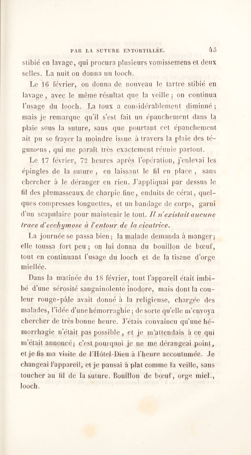 slibie en lavage, qiii procura plusieurs vomissemens et deux selles. La nuit on donnu iin loocli. Le 16 fevrier, on donna de nouveau le lartre slibie en lavage , avec le meme resuliat quo la veille ; on conlinua I’usage du looch. La loux a considerablement diminue ; mais je remarque qu’il s’esl fait un epancheiuent dans la plaie sous la suture, sans que pourlant cet epancbenient ait pu se frayer la inoindre issue a (ravers la plaie des te- gunipus, qui me pnrail ires exactemenl reunie parloul. Le 17 fevrier, 72 hcures apres roperaiion, j’enlevai les epingles de la suiure , en laissaiu le fil en place , sans cherclier a le deranger en rien. J’appliquai par dessus le fil des plumasseaux de charpie fine, enduils de ccrai, quel- ques compresses longuetles, el un bandage de corps, garni d un scapulaire pour mainlenir le tout. II n existait aucime trace d!eccliymose a I’entour de la cicatrice. La journeese passa bien; la malade demanda a manger; elle toussa fort peu ; on lui donna du bouillon de boeuf, lout en continuant I’usage du looch et de la tisane d’orge miellee. Dans la maiinee du 18 fevrier, tout I’appareil eiait imbi- be d’une serosite sanguinolente inodore, mais donila cou~ leur rouge-pale avail donne a la religieuse, chargee des malades, I’idee d’unehemorraghie; de sorle qu’elle m’envoya chercher de ires bonne heure. J’etais convaincu qu’une he- morrhagic n’elait pas possible , et je m’aiiendais a ce qui m’eiait annonce; c’est pourquoi je ue me derangeai point, etjefis ma visile de rHoiel-Dieu a I’heure accoutumee. Je changeai I’appareil, el je pansai a plat comme la veille, sans toucher au fil de la suiure. Bouillon de boeuf, orge niieL, looch.