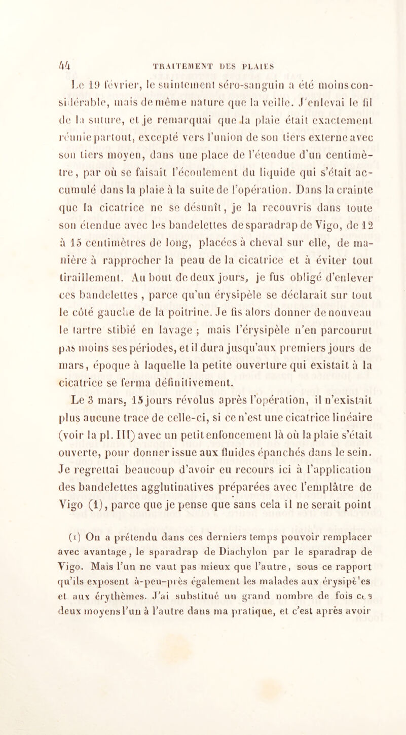 TRAITEBIEM' !)ES I'LAIES U'i \a) il) iV'vrici*, le suiDlcinciit soro-snng'iiiii a ele nioinscon- siil(‘ral)io, niais do nienie iiniin-c quo la voillc. J'ciilevai le (il (!(' la suliiro, cl je remarqiiai quo.la piaic eiail exaclemcul laamic parloiit, cxccple vers rniiioii do son lici s exienicavoc son tiers nioycn, dans une place de I’etendue d’un ceiilinie- Ire, par od sc faisail reconlcnieni dii liquide qni s’etait ac- ciimule dans la plaie a la siiiiede Toperalion. Dans lacrainte que la cicatrice ne se dcsunit, je la rcconvris dans loute son eiendue avec l(‘s bandeleiies de sparadrap de Vigo, de 12 a 15 ceniinieires de long, placeesa clieval snr elle, de ina- niei'e a rapprocher la peau de la cicatrice et a eviter lout liraillement. x\u bout de deux jours, je fus oblige d’enlever CCS bandeleiies, parce qu’un erysipele se declarait sur lout le cole gauche de la poiirine. Je (is alors donner de nouveau le lartre stibie en lavage ; niais I’erysipele n'en parcourul pas inoins ses periodes, el il dura jusqu’aux premiers jours de mars, epoque a laquelle la petite ouverlure qui existait a la cicatrice se ferma definilivement. Le 3 mars. 15 jours revolus apres I’operaiion, il n’existail plus aucune trace de celle-ci, si ce n’est une cicatrice lineaire (voir la pi. Ill) avec tin petit enConcement la on la plaie s’etait ouverte, pour donner issue aux fluides epanclies dans le sein. Je regreiiai beaucoup d’avoir eu recours ici a (’application des bandeleiies agglutinalives preparees avec I’emplatre de Vigo (1), parce que je pense que sans cela il ne serait point (i) On a prelendu dans ces derniers temps pouvoir remplacer avec avanlage, le sparadrap de Diachylon par le sparadrap de Vigo. Mais Tun ne vaut pas mieux que I’autre, sous ce rappoi t fju’ils exposent a-peu-pi es egalemenl les malades aux erysipe'es et aux eiylheines. J’ai substitue iiu grand noinbre de foisctS deux moyensrun a I’autre dans ma pratique, et c’esl apres avoir