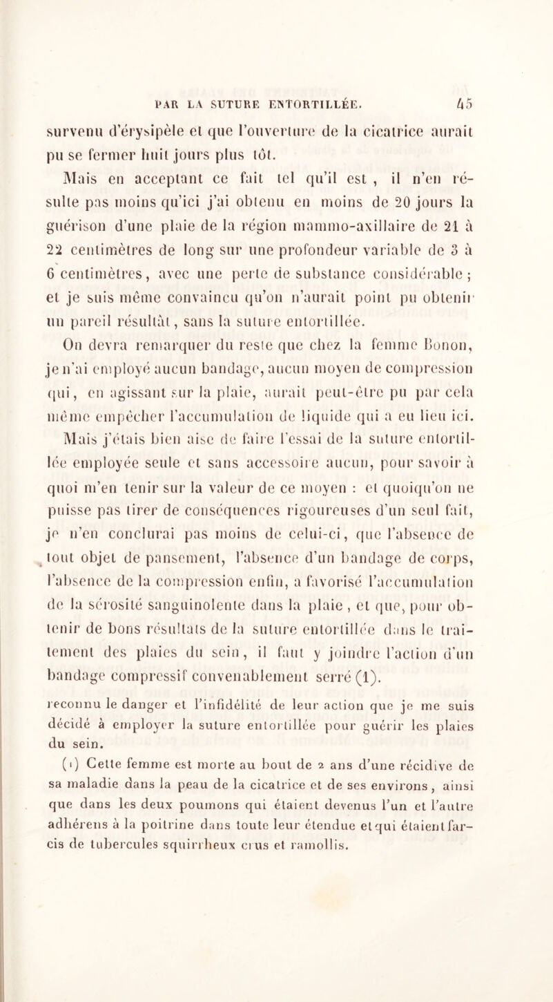 survenu d’erysipele el que rouveruire de la cicatrice aurail pu se fermer hail jours plus lot. IMais eu accepiant ce fait tel qu’il est , il n’eu re- sulle pas luoins qu’ici j’ai obleuu eu moins de 20 jours la guerison d’une plaie de la region mamnio-axillaire de 21 a 22 centimetres de long sur tine profondeur variable de 3 a > 6 centimetres, avec une perle de substance considei abic ; et je suis nieme convaincu qu’on n’aurait point pu obtenir nn pareil resullai, sans la suune entoriillee. On devra remarquer du resie que chez la femme bonon, je n’ai employe aucun bandage, aucun moyen de compression (jui, eu agissant sur la plaie, aurail peuL-eire pu par cela nieme empeclier raccumulalion de liquide qui a eu lieu ici. Mais j’elais bien aise de faire I’cssai de la suture enlorlil- lee employee seule et sans accessoii e aucun, pour savoir a quoi ni’en tenir sur la valeur de ce moyen : cl quoiqu’on ne puisse pas lirer de consequences rigoureuses d’un seul fait, je n’en conclurai pas moins de celui-ci, que rabsence de lout objet de pansemenl, Tabsence d’un bandage de coi ps, I’absence de la compression cnfin, a favorise raccumulalion de la serosite sanguinolenle dans la plaie , et que, pour ob- lenir de bons resullais de la suture enloriillee dims le irai- lenienl des plaies du seiu, il faui y joiudi’e I’aciion d’un bandage compressif convenablenient serre(l). l ecoiinu le danger et I’infidelite de leur action que je me suis decide a employer la suture enloriillee pour guerir les plaies du sein. (i) Cette femme est morte au bout de 2 ans d’une recidive de sa maladie dans la peau de la cicatrice et de ses environs , ainsi que dans les deux pournons qui elaient devenus I’un et I’anlre adherens a la poitrine dans toute leur elendue el qui elaient far- cis de tubercules squirrbeux cius et ramollis.