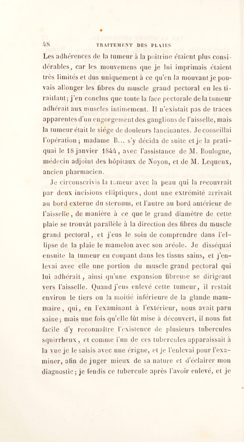 /j8 Les adherences de la lumonr a la poiiiaiin diainn plus consi- derables, car Ics niouvcnicns rpie je Ini inipriinais claicnt ires liniiies el diis uniquenicnl a ce qu’en la mouvanl je pou- vais alloiiger les fd3i*es du muscle grand pecioral en les li- raiilani; j’en conclus que lonlela face pcciorale de la lumeur adherail aux muscles iniimemenl. II n’exisiaii pas de traces apparenles d’un engoi'gcmciit des ganglions de I’aisselle, niais la lumeur eiait le siege de douleurs laueiuanies. Je coiiseillai I’opei'aiion; madame B... s’y decida de suite elje la prali- quai le 18 Janvier 184^, avec rassislance do M. Boulogne, medecin adjoint des hopiiaux de Noyon, el de M. Lequeux, ancien pharmacien. Je circonscrivis la lameui' avec la peau qui la recouvrait par deux incisions ellipiiques, donl une exiremile arrivail au bord exlerne du siernum, el Taulre au bord anlerieiir de Baisselle, de maniere a ce que le grand diamelre de celie plaie se Irouval parallele a la direction des fibres du muscle grand pectoral, el j’eus le soin de comprendre dans I’el- lipse de la plaie le mamelon avec son areole. Je dissequai ensuiie la lumeur en coupant dans les tissus sains, el j’en- levai avec elle une portion du muscle grand pectoral qui lui adherail, ainsi qu’une expansion fdjreuse se dirigcanl vers I’aisselle. Quand j’eus enleve ceite lumeur, il restaii environ le tiers ou la nioiiie inferieure de la glande mam- maire, qui, en rexaminant a rexterieur, nous avail paru saine; niais une fois qu’elle fut mise a decouverl, il nous fut facile d’y recoimailre rcxisience de plusieurs Uibercules sqiiii’rheux , el comme run de ces lubercules apparaissaii a la vue je le saisis avec une erigne, elje I’enlevai pourBexa- minei*, atin de juger mieux de sa nalure el d’eeJairer mon diagnostic; je fendis ce tubercule apres I’avoir enleve, el je